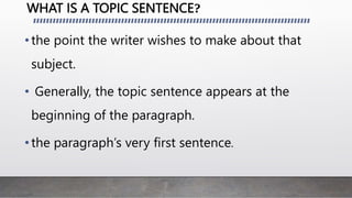 WHAT IS A TOPIC SENTENCE?
•the point the writer wishes to make about that
subject.
• Generally, the topic sentence appears at the
beginning of the paragraph.
•the paragraph’s very first sentence.
 