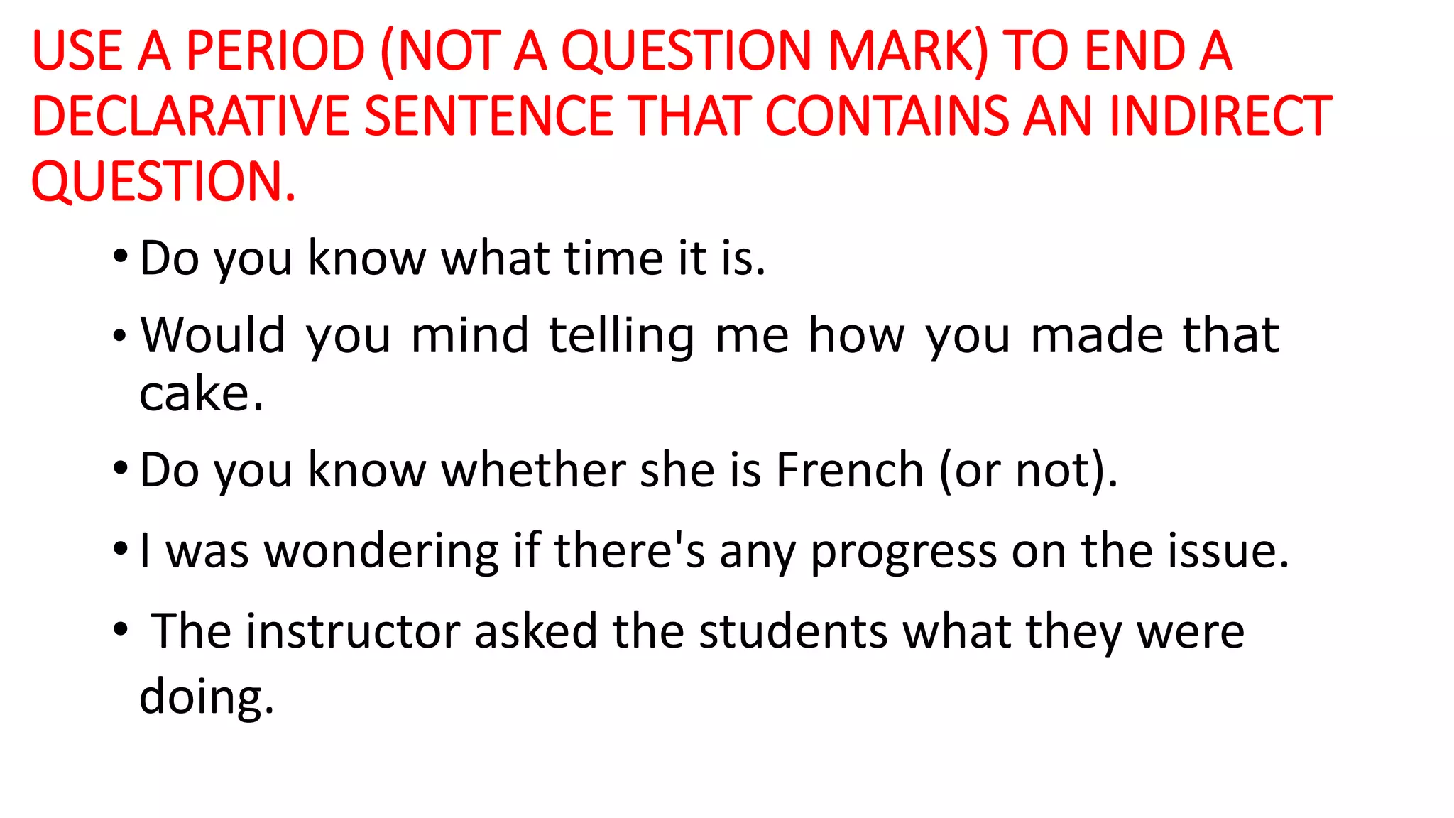 USE A PERIOD (NOT A QUESTION MARK) TO END A
DECLARATIVE SENTENCE THAT CONTAINS AN INDIRECT
QUESTION.
• Do you know what time it is.
• Would you mind telling me how you made that
cake.
• Do you know whether she is French (or not).
• I was wondering if there's any progress on the issue.
• The instructor asked the students what they were
doing.
 