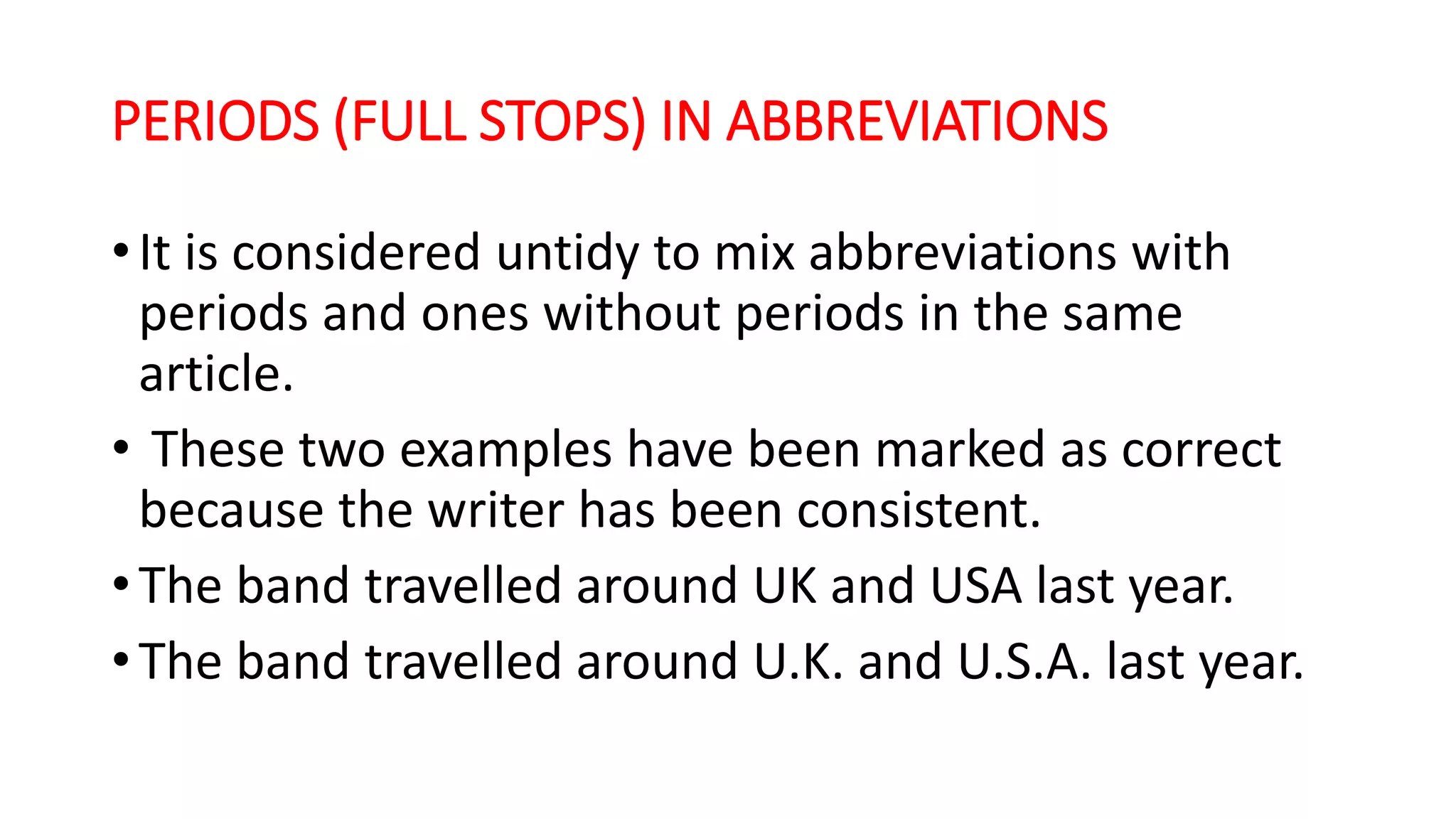 PERIODS (FULL STOPS) IN ABBREVIATIONS
•It is considered untidy to mix abbreviations with
periods and ones without periods in the same
article.
• These two examples have been marked as correct
because the writer has been consistent.
•The band travelled around UK and USA last year.
•The band travelled around U.K. and U.S.A. last year.
 