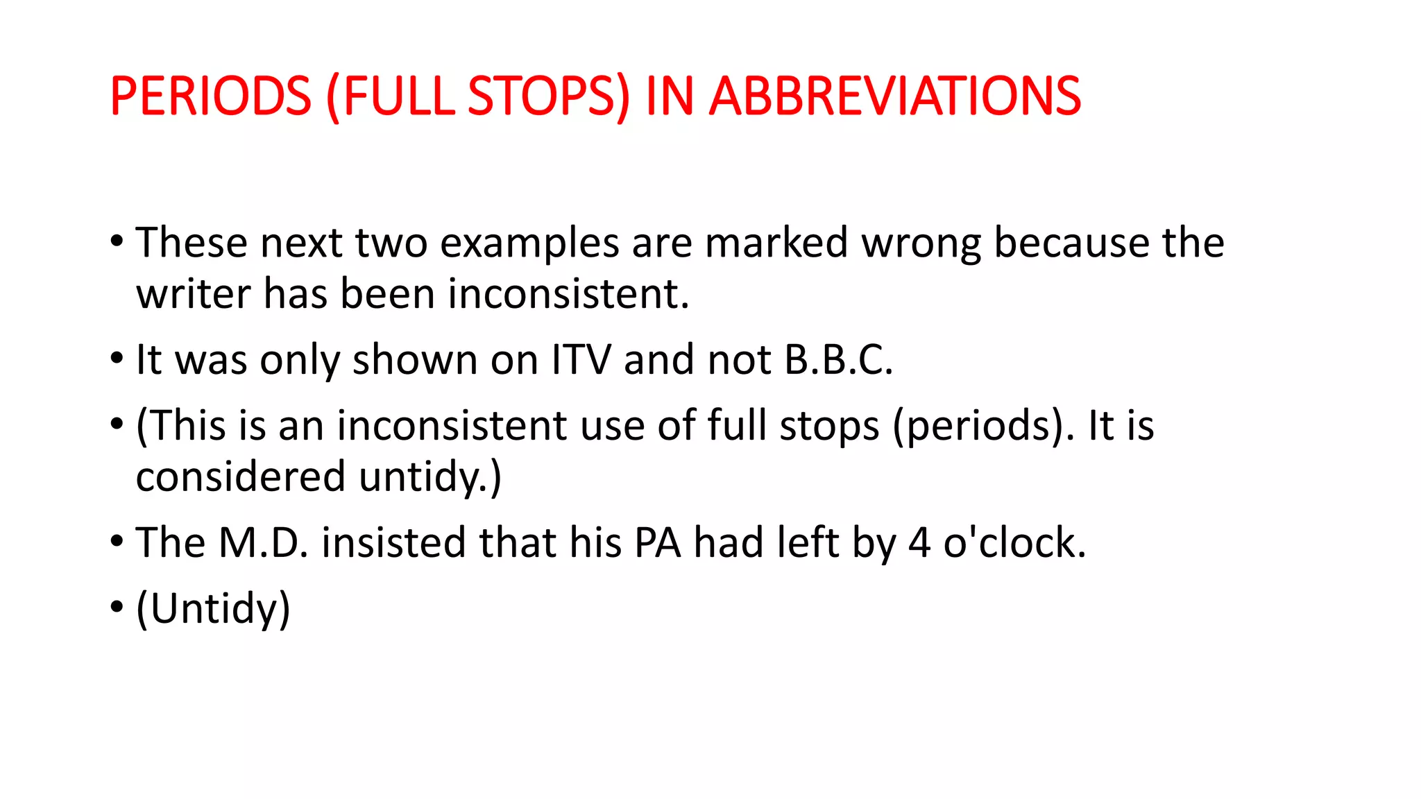 PERIODS (FULL STOPS) IN ABBREVIATIONS
• These next two examples are marked wrong because the
writer has been inconsistent.
• It was only shown on ITV and not B.B.C.
• (This is an inconsistent use of full stops (periods). It is
considered untidy.)
• The M.D. insisted that his PA had left by 4 o'clock.
• (Untidy)
 