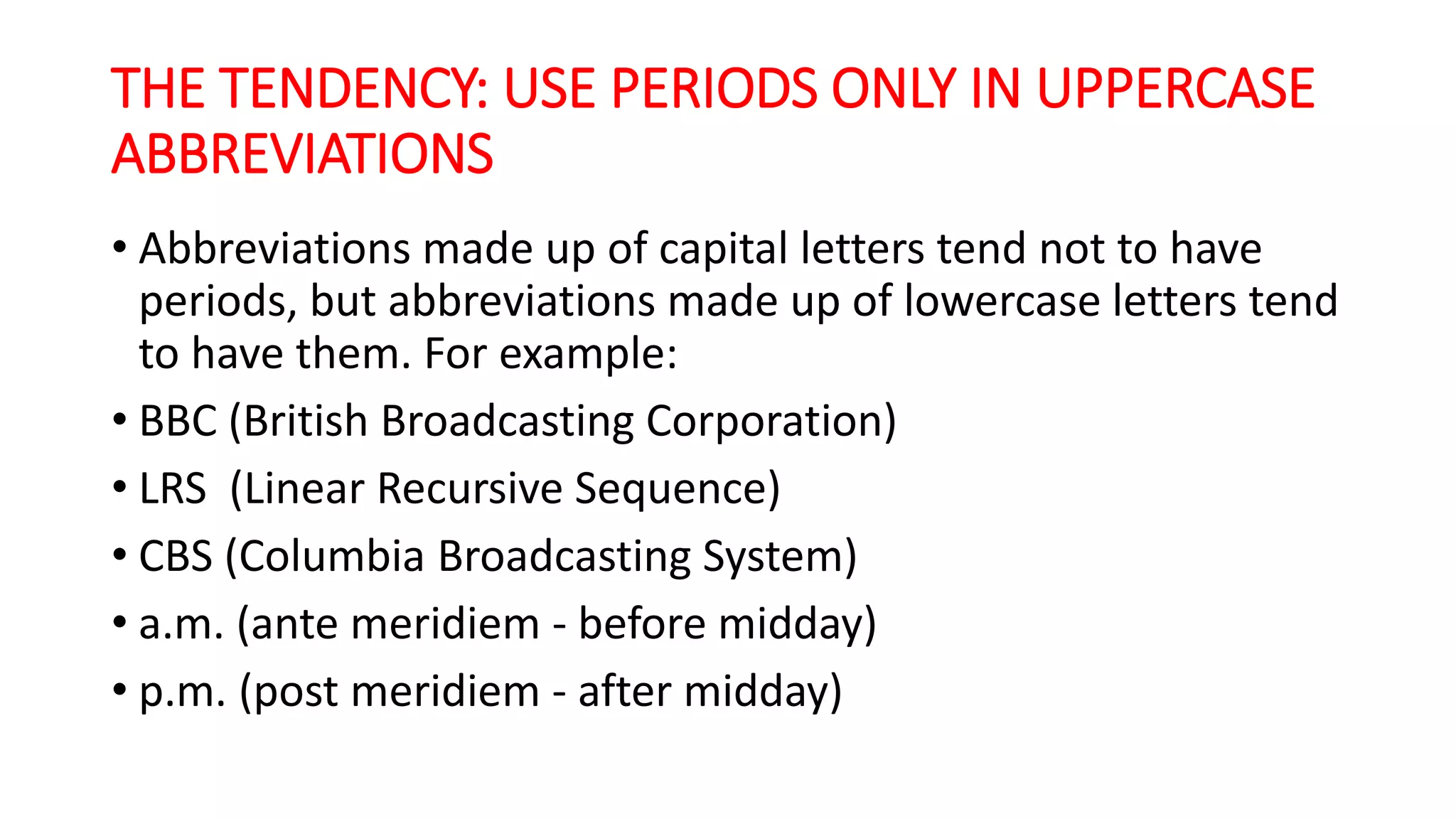 THE TENDENCY: USE PERIODS ONLY IN UPPERCASE
ABBREVIATIONS
• Abbreviations made up of capital letters tend not to have
periods, but abbreviations made up of lowercase letters tend
to have them. For example:
• BBC (British Broadcasting Corporation)
• LRS (Linear Recursive Sequence)
• CBS (Columbia Broadcasting System)
• a.m. (ante meridiem - before midday)
• p.m. (post meridiem - after midday)
 