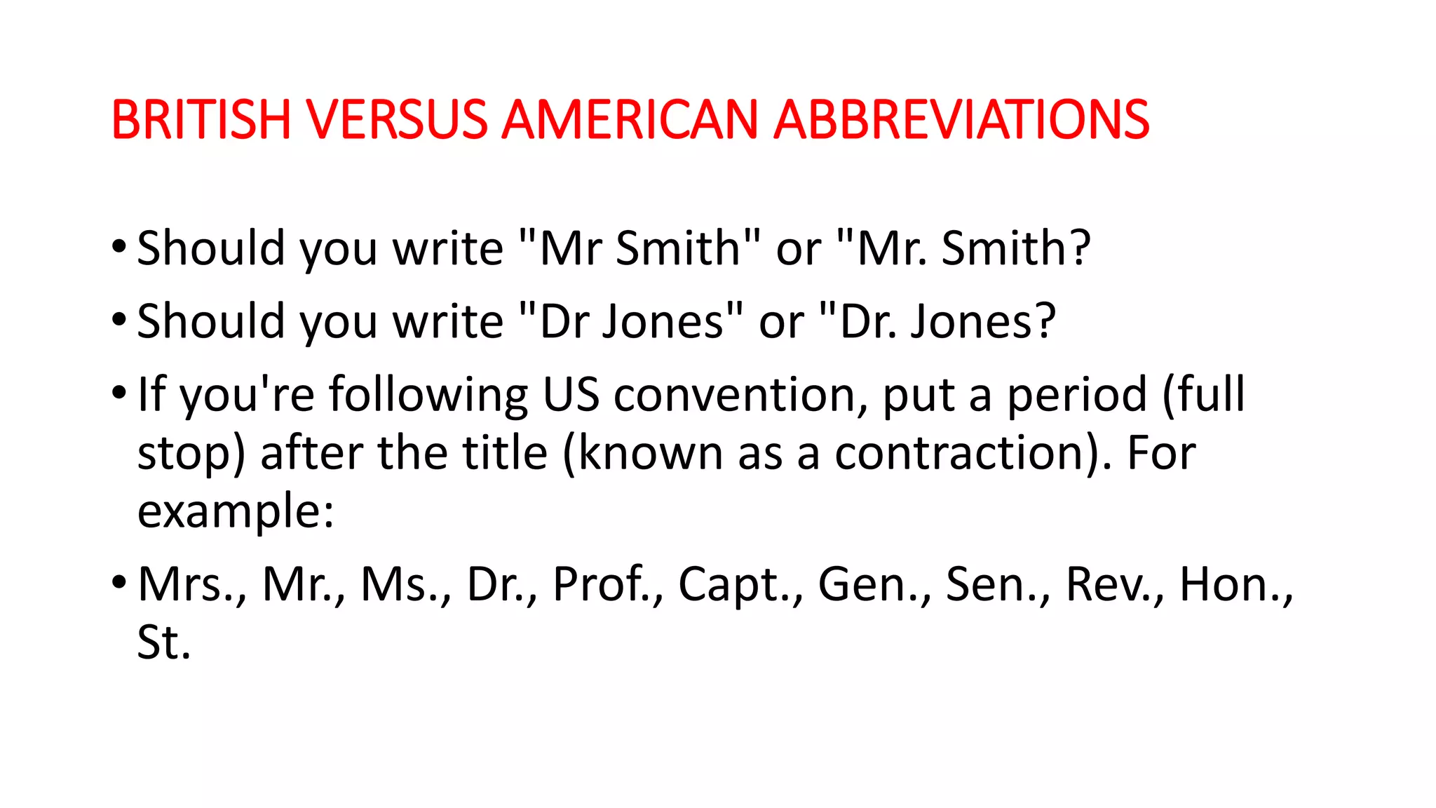 BRITISH VERSUS AMERICAN ABBREVIATIONS
• Should you write "Mr Smith" or "Mr. Smith?
• Should you write "Dr Jones" or "Dr. Jones?
• If you're following US convention, put a period (full
stop) after the title (known as a contraction). For
example:
• Mrs., Mr., Ms., Dr., Prof., Capt., Gen., Sen., Rev., Hon.,
St.
 