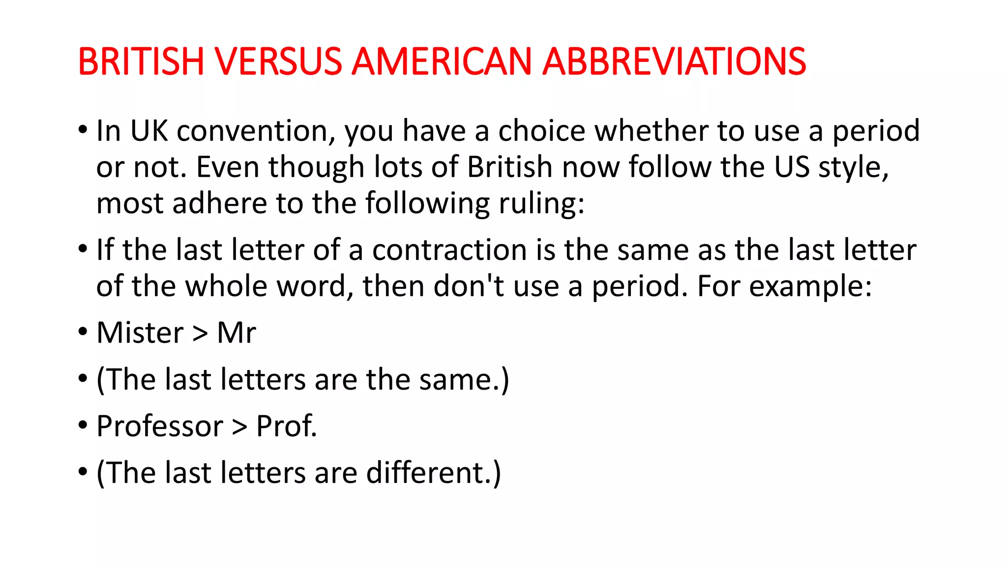 BRITISH VERSUS AMERICAN ABBREVIATIONS
• In UK convention, you have a choice whether to use a period
or not. Even though lots of British now follow the US style,
most adhere to the following ruling:
• If the last letter of a contraction is the same as the last letter
of the whole word, then don't use a period. For example:
• Mister > Mr
• (The last letters are the same.)
• Professor > Prof.
• (The last letters are different.)
 