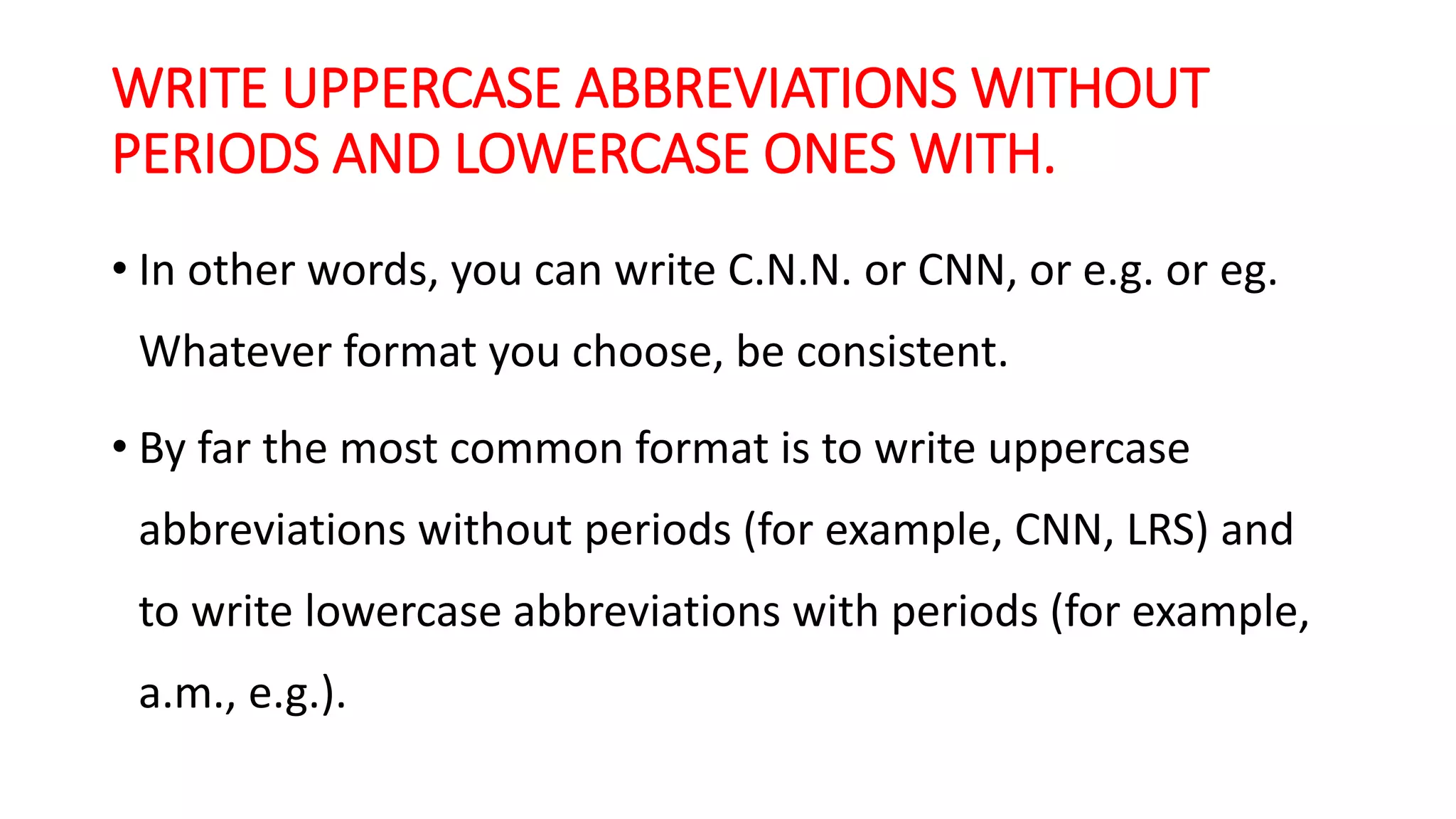 WRITE UPPERCASE ABBREVIATIONS WITHOUT
PERIODS AND LOWERCASE ONES WITH.
• In other words, you can write C.N.N. or CNN, or e.g. or eg.
Whatever format you choose, be consistent.
• By far the most common format is to write uppercase
abbreviations without periods (for example, CNN, LRS) and
to write lowercase abbreviations with periods (for example,
a.m., e.g.).
 
