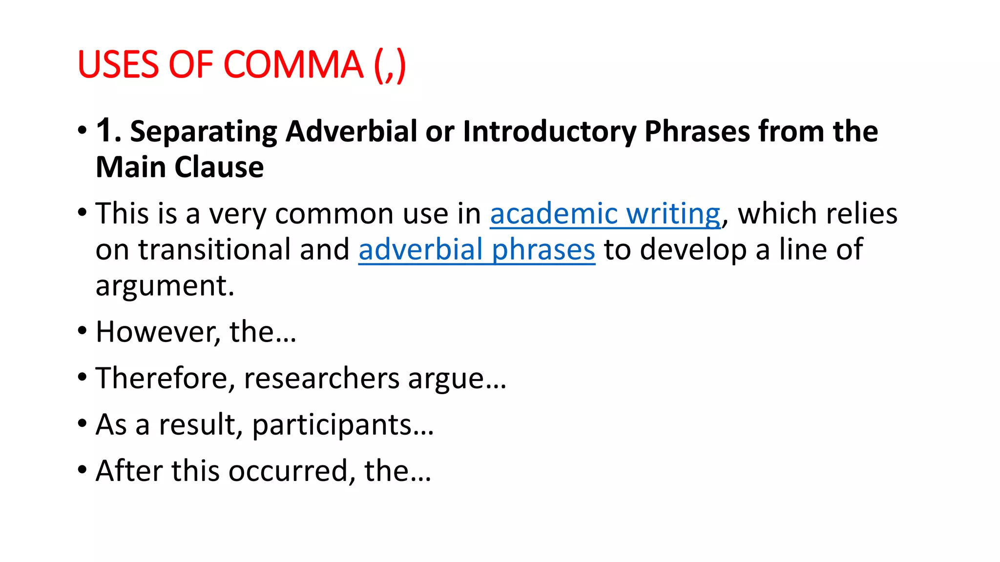 USES OF COMMA (,)
• 1. Separating Adverbial or Introductory Phrases from the
Main Clause
• This is a very common use in academic writing, which relies
on transitional and adverbial phrases to develop a line of
argument.
• However, the…
• Therefore, researchers argue…
• As a result, participants…
• After this occurred, the…
 