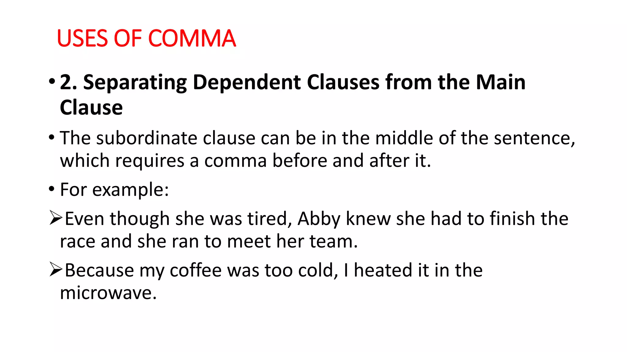 USES OF COMMA
• 2. Separating Dependent Clauses from the Main
Clause
• The subordinate clause can be in the middle of the sentence,
which requires a comma before and after it.
• For example:
Even though she was tired, Abby knew she had to finish the
race and she ran to meet her team.
Because my coffee was too cold, I heated it in the
microwave.
 