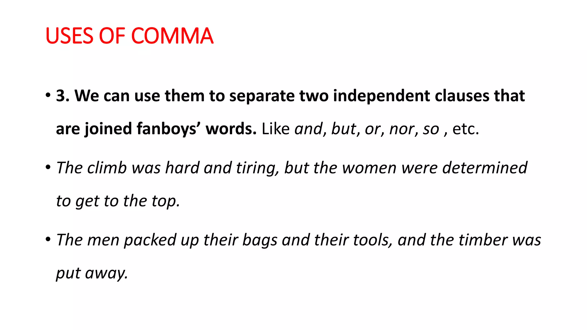 USES OF COMMA
• 3. We can use them to separate two independent clauses that
are joined fanboys’ words. Like and, but, or, nor, so , etc.
• The climb was hard and tiring, but the women were determined
to get to the top.
• The men packed up their bags and their tools, and the timber was
put away.
 