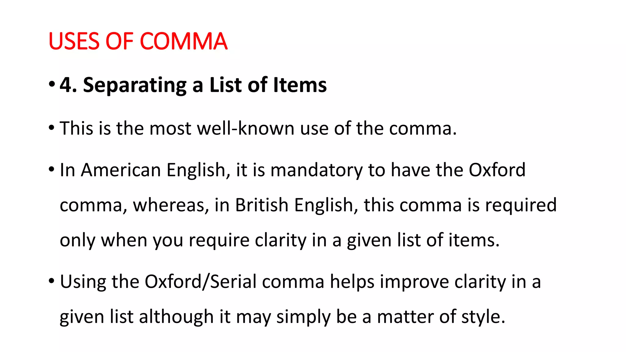 USES OF COMMA
• 4. Separating a List of Items
• This is the most well-known use of the comma.
• In American English, it is mandatory to have the Oxford
comma, whereas, in British English, this comma is required
only when you require clarity in a given list of items.
• Using the Oxford/Serial comma helps improve clarity in a
given list although it may simply be a matter of style.
 