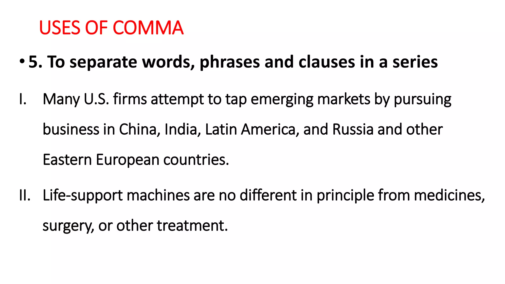 USES OF COMMA
•5. To separate words, phrases and clauses in a series
I. Many U.S. firms attempt to tap emerging markets by pursuing
business in China, India, Latin America, and Russia and other
Eastern European countries.
II. Life-support machines are no different in principle from medicines,
surgery, or other treatment.
 