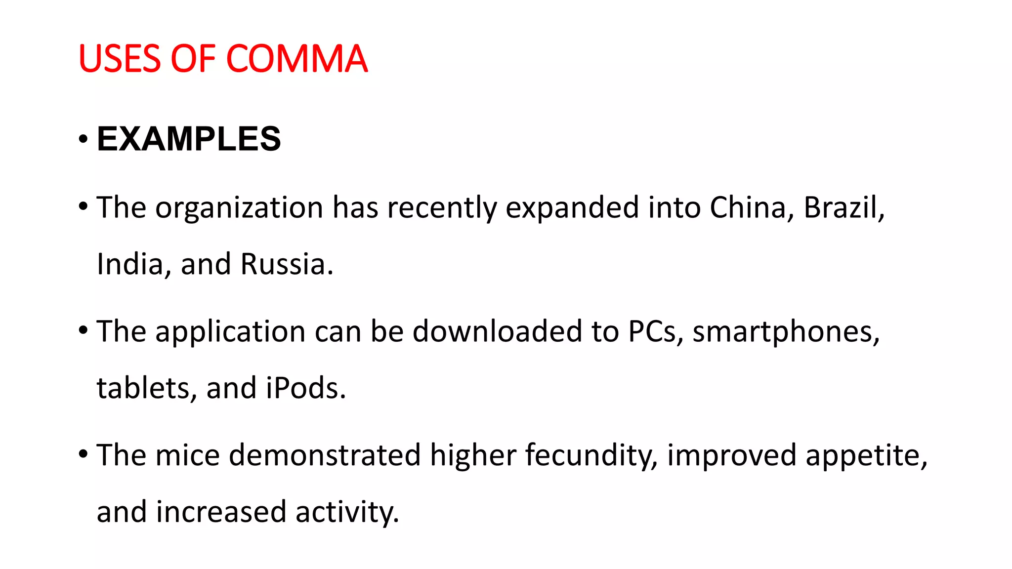 USES OF COMMA
• EXAMPLES
• The organization has recently expanded into China, Brazil,
India, and Russia.
• The application can be downloaded to PCs, smartphones,
tablets, and iPods.
• The mice demonstrated higher fecundity, improved appetite,
and increased activity.
 