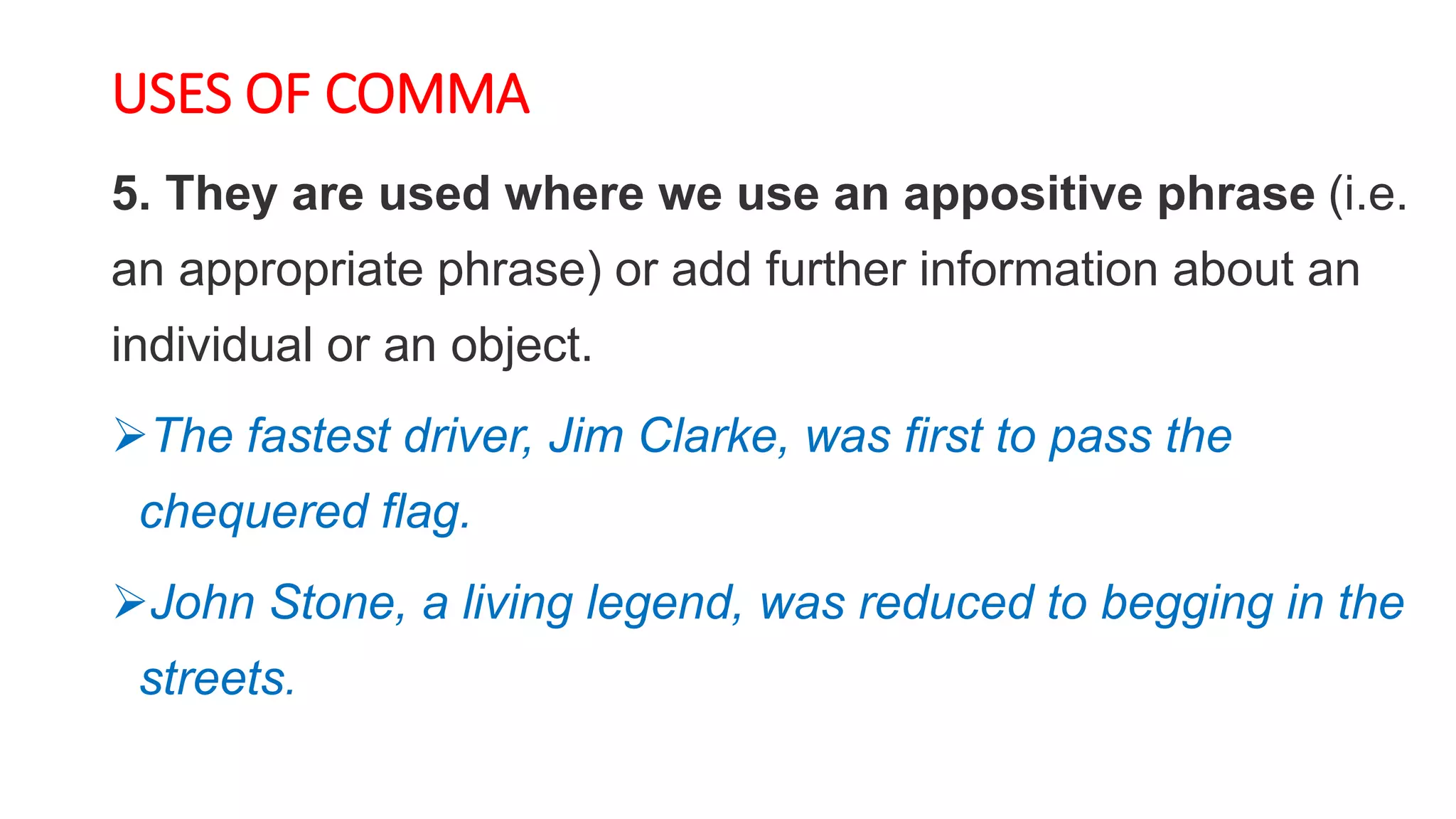 USES OF COMMA
5. They are used where we use an appositive phrase (i.e.
an appropriate phrase) or add further information about an
individual or an object.
The fastest driver, Jim Clarke, was first to pass the
chequered flag.
John Stone, a living legend, was reduced to begging in the
streets.
 