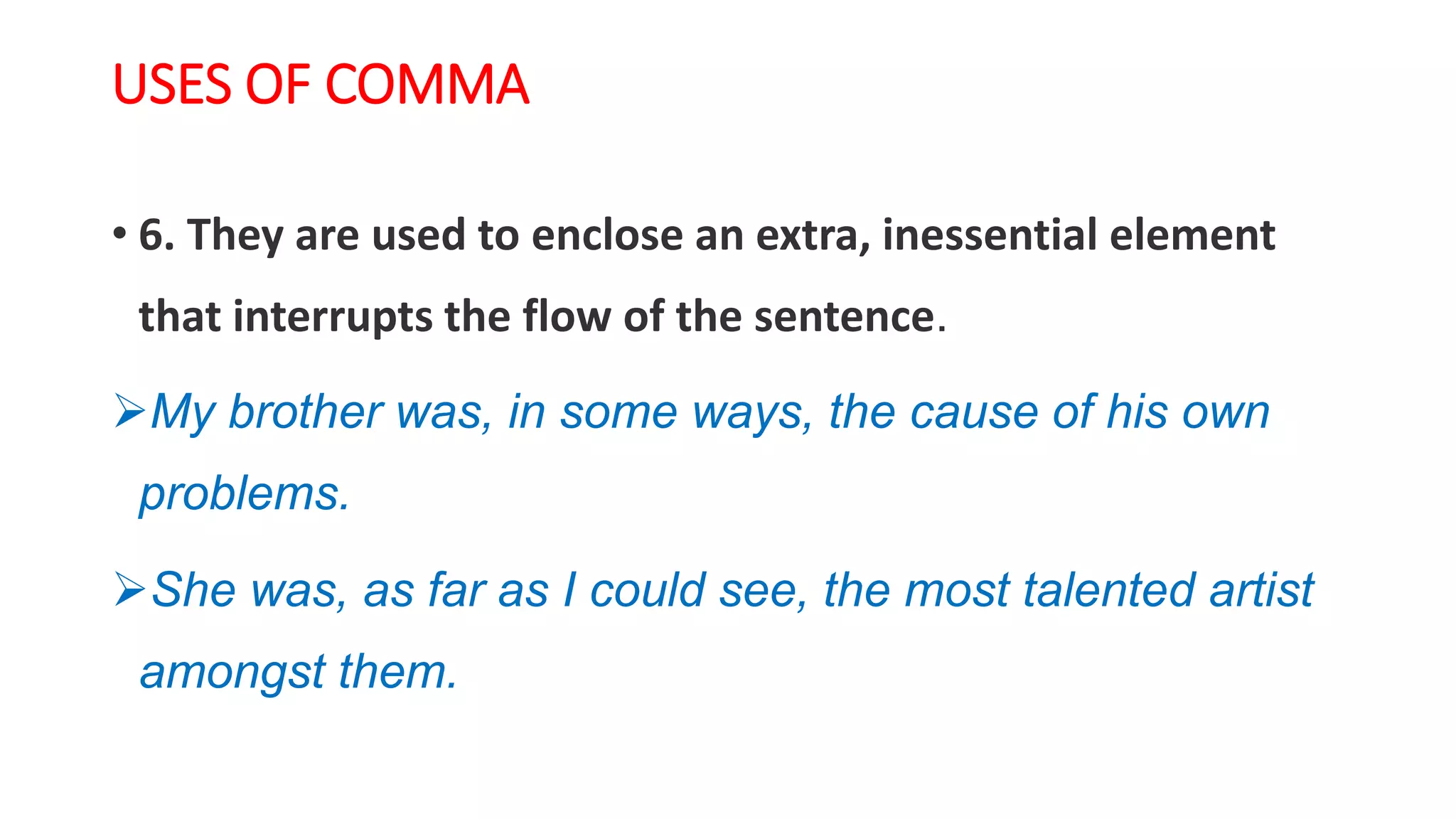 USES OF COMMA
• 6. They are used to enclose an extra, inessential element
that interrupts the flow of the sentence.
My brother was, in some ways, the cause of his own
problems.
She was, as far as I could see, the most talented artist
amongst them.
 