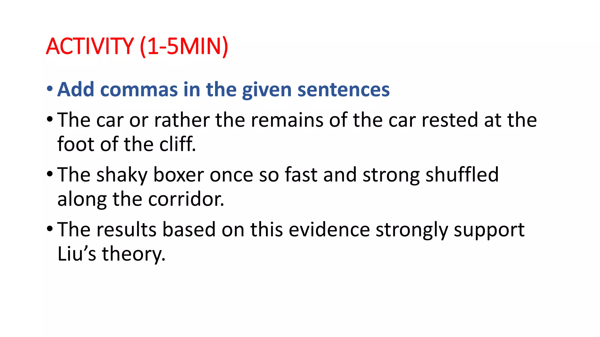 ACTIVITY (1-5MIN)
• Add commas in the given sentences
• The car or rather the remains of the car rested at the
foot of the cliff.
• The shaky boxer once so fast and strong shuffled
along the corridor.
• The results based on this evidence strongly support
Liu’s theory.
 
