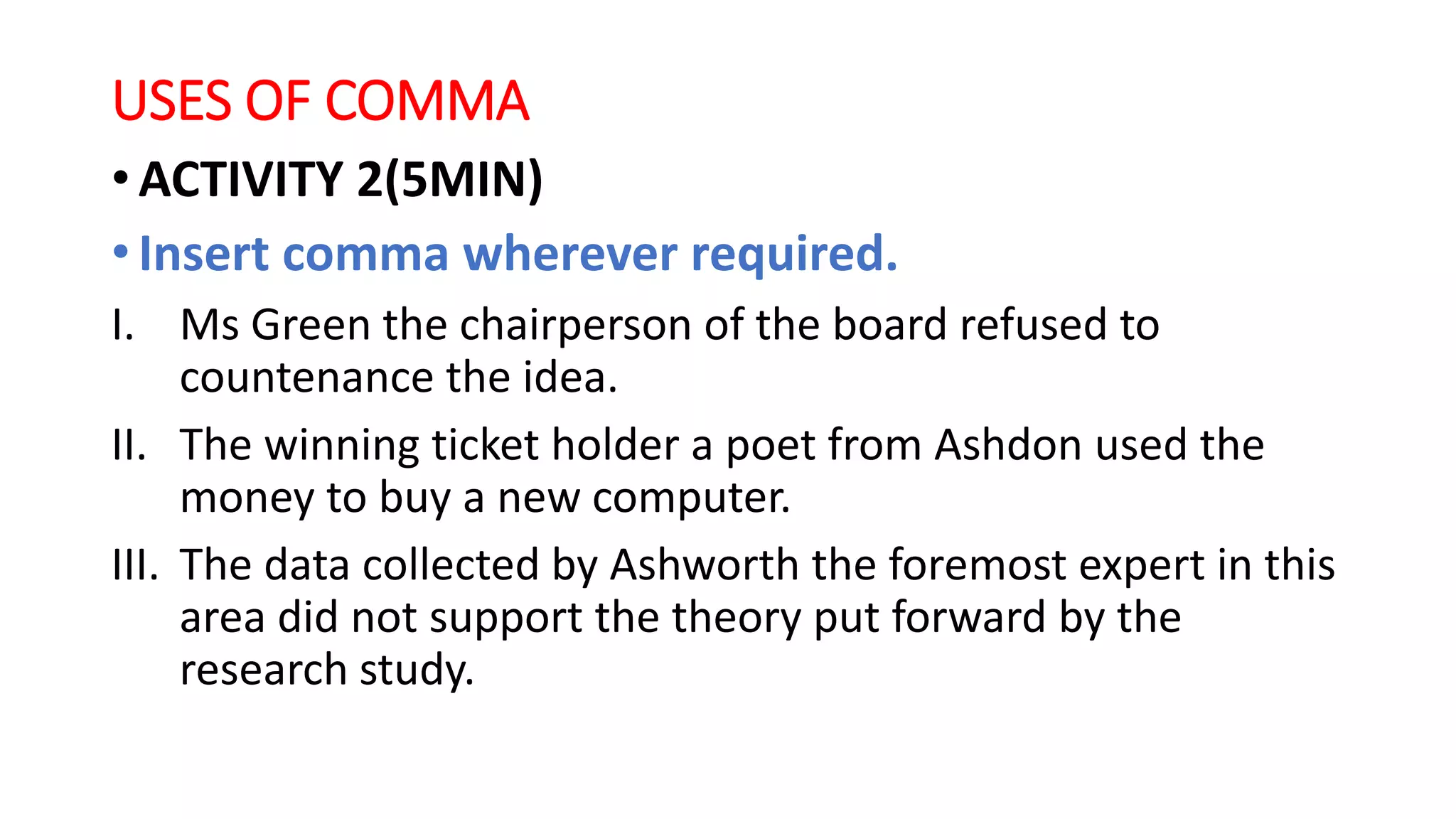 USES OF COMMA
• ACTIVITY 2(5MIN)
• Insert comma wherever required.
I. Ms Green the chairperson of the board refused to
countenance the idea.
II. The winning ticket holder a poet from Ashdon used the
money to buy a new computer.
III. The data collected by Ashworth the foremost expert in this
area did not support the theory put forward by the
research study.
 