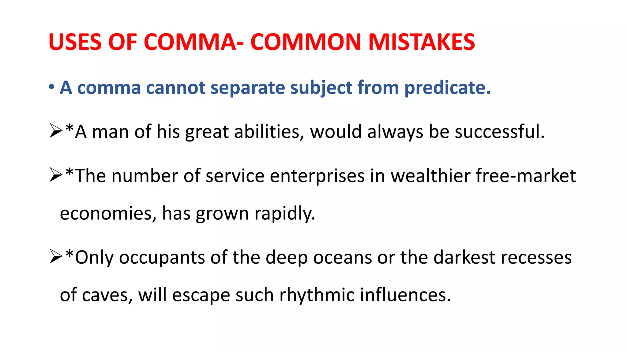 USES OF COMMA- COMMON MISTAKES
• A comma cannot separate subject from predicate.
*A man of his great abilities, would always be successful.
*The number of service enterprises in wealthier free-market
economies, has grown rapidly.
*Only occupants of the deep oceans or the darkest recesses
of caves, will escape such rhythmic influences.
 