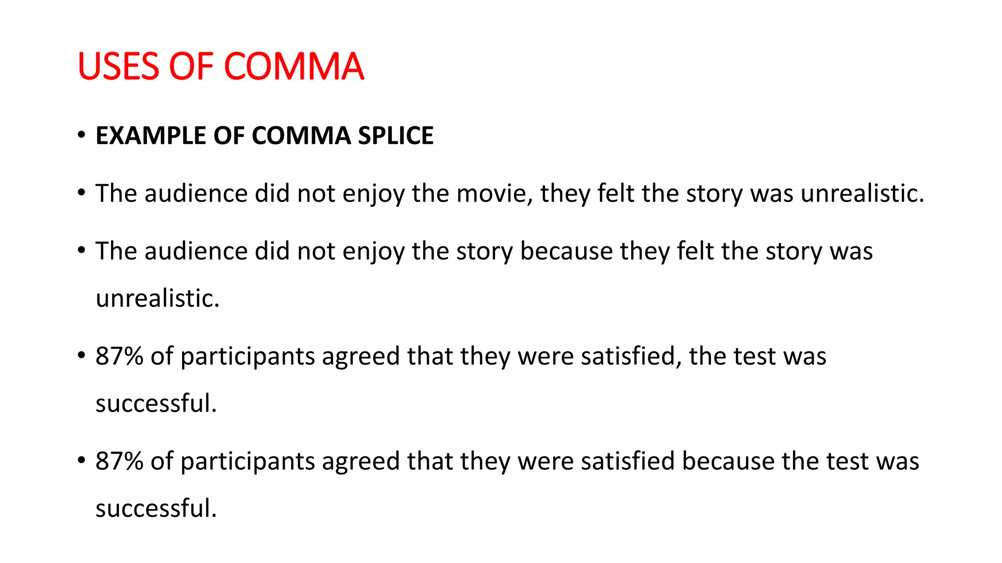 USES OF COMMA
• EXAMPLE OF COMMA SPLICE
• The audience did not enjoy the movie, they felt the story was unrealistic.
• The audience did not enjoy the story because they felt the story was
unrealistic.
• 87% of participants agreed that they were satisfied, the test was
successful.
• 87% of participants agreed that they were satisfied because the test was
successful.
 