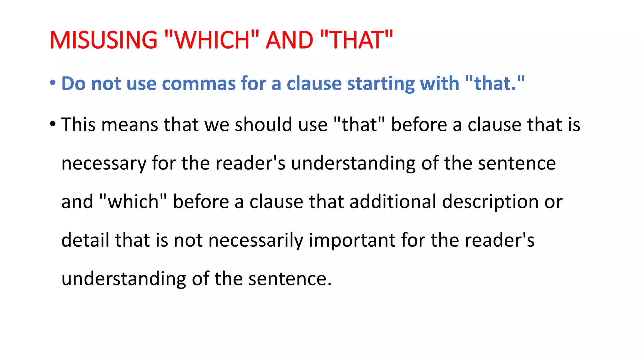 MISUSING "WHICH" AND "THAT"
• Do not use commas for a clause starting with "that."
• This means that we should use "that" before a clause that is
necessary for the reader's understanding of the sentence
and "which" before a clause that additional description or
detail that is not necessarily important for the reader's
understanding of the sentence.
 