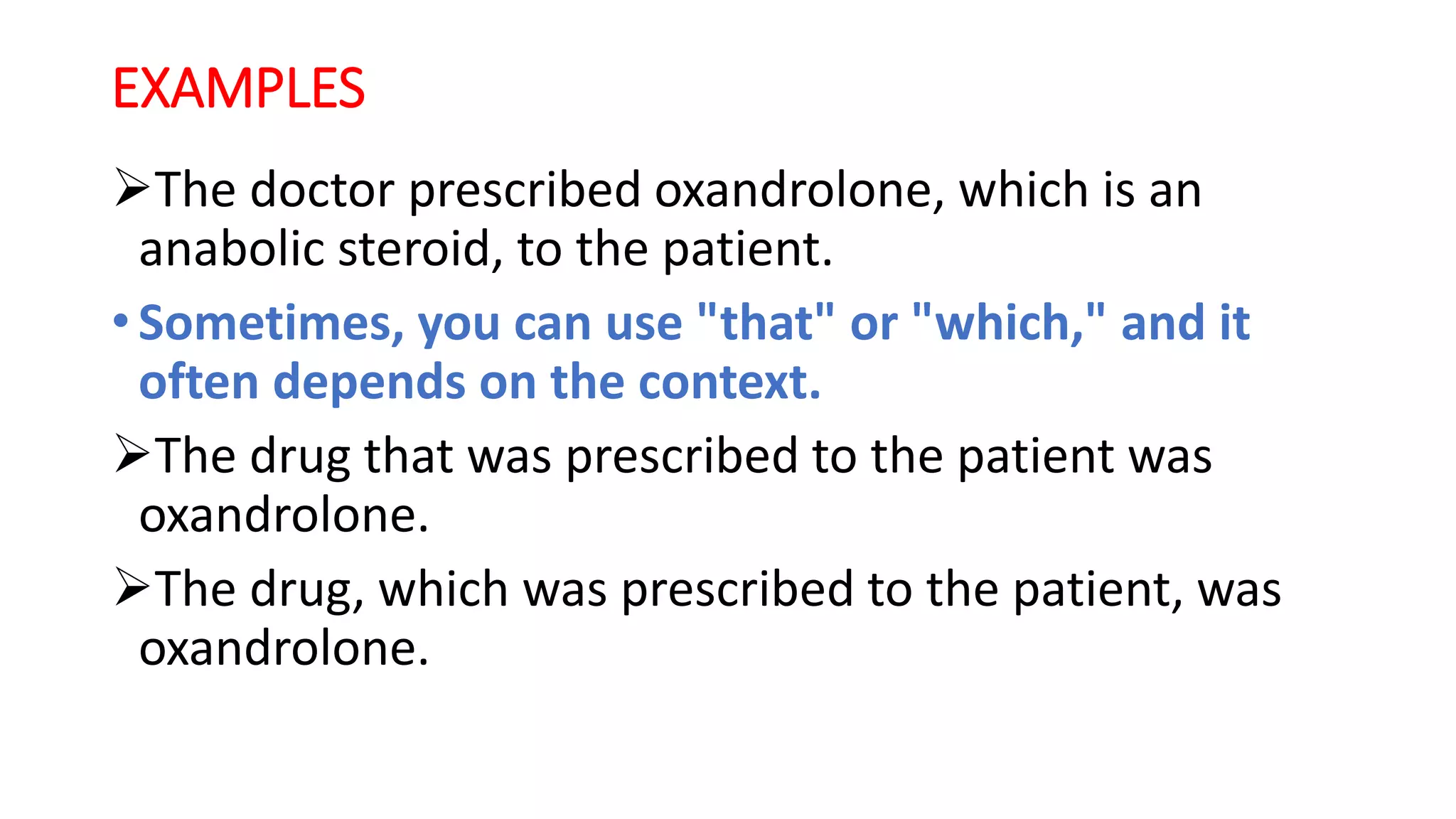 EXAMPLES
The doctor prescribed oxandrolone, which is an
anabolic steroid, to the patient.
• Sometimes, you can use "that" or "which," and it
often depends on the context.
The drug that was prescribed to the patient was
oxandrolone.
The drug, which was prescribed to the patient, was
oxandrolone.
 