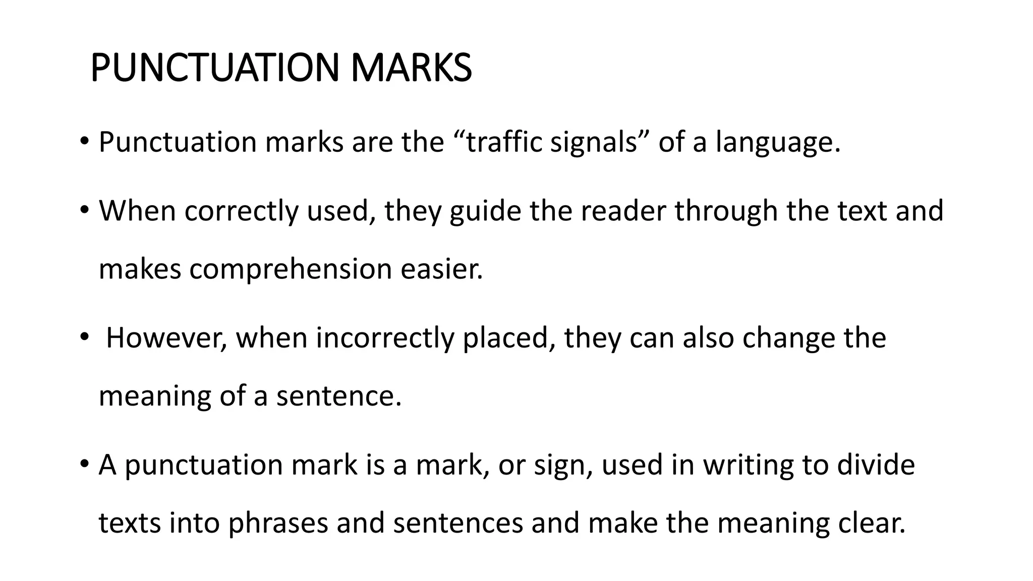 PUNCTUATION MARKS
• Punctuation marks are the “traffic signals” of a language.
• When correctly used, they guide the reader through the text and
makes comprehension easier.
• However, when incorrectly placed, they can also change the
meaning of a sentence.
• A punctuation mark is a mark, or sign, used in writing to divide
texts into phrases and sentences and make the meaning clear.
 