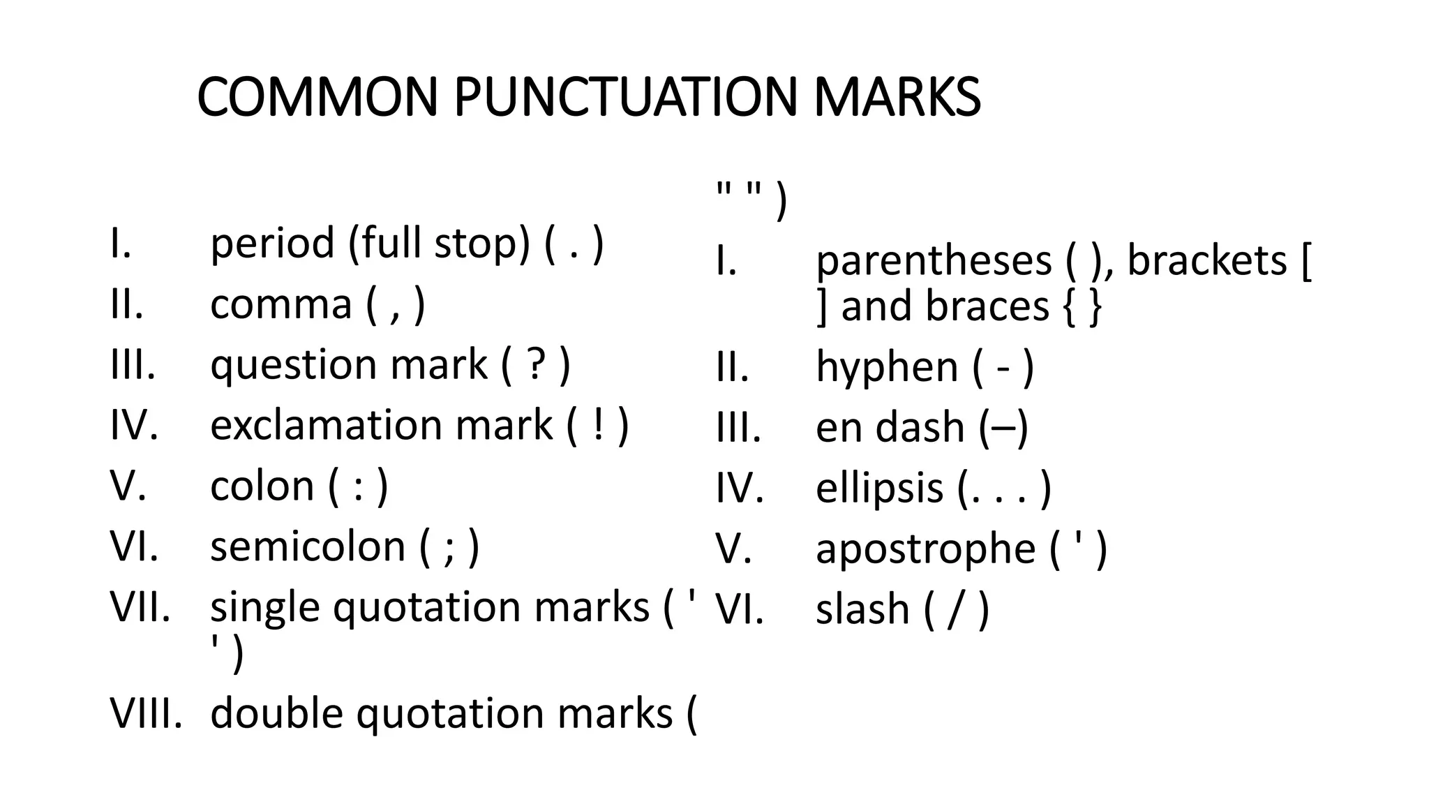 COMMON PUNCTUATION MARKS
I. period (full stop) ( . )
II. comma ( , )
III. question mark ( ? )
IV. exclamation mark ( ! )
V. colon ( : )
VI. semicolon ( ; )
VII. single quotation marks ( '
' )
VIII. double quotation marks (
" " )
I. parentheses ( ), brackets [
] and braces { }
II. hyphen ( ‐ )
III. en dash (–)
IV. ellipsis (. . . )
V. apostrophe ( ' )
VI. slash ( / )
 