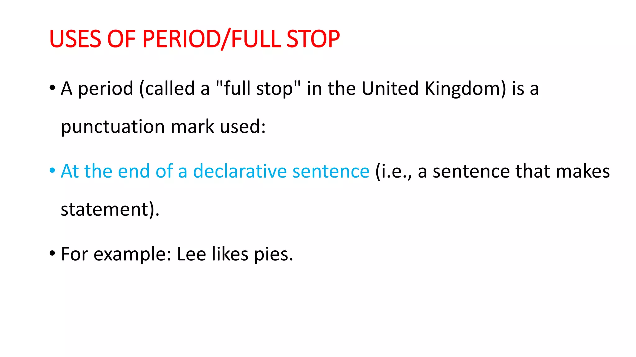 USES OF PERIOD/FULL STOP
• A period (called a "full stop" in the United Kingdom) is a
punctuation mark used:
• At the end of a declarative sentence (i.e., a sentence that makes
statement).
• For example: Lee likes pies.
 