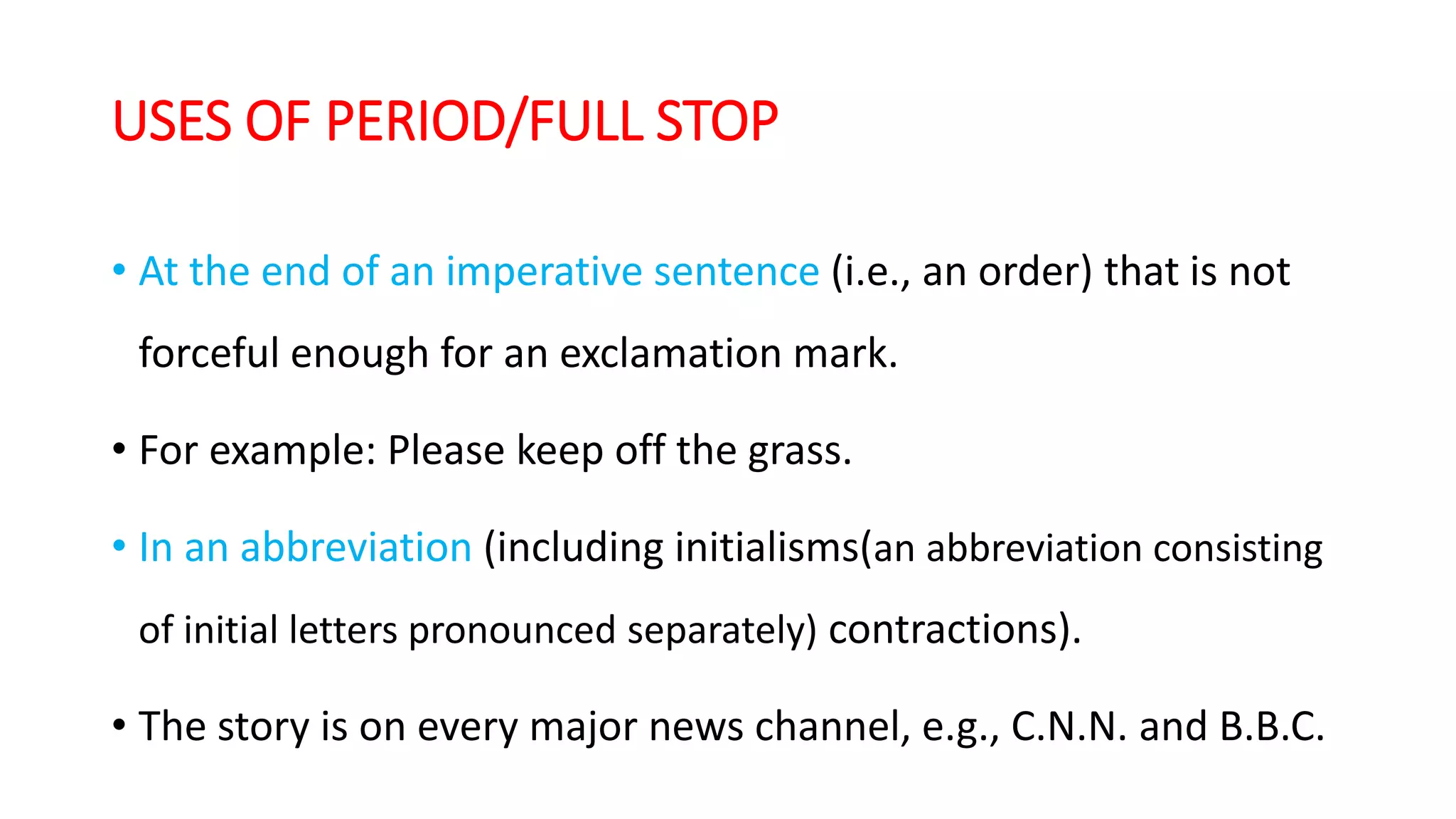 USES OF PERIOD/FULL STOP
• At the end of an imperative sentence (i.e., an order) that is not
forceful enough for an exclamation mark.
• For example: Please keep off the grass.
• In an abbreviation (including initialisms(an abbreviation consisting
of initial letters pronounced separately) contractions).
• The story is on every major news channel, e.g., C.N.N. and B.B.C.
 