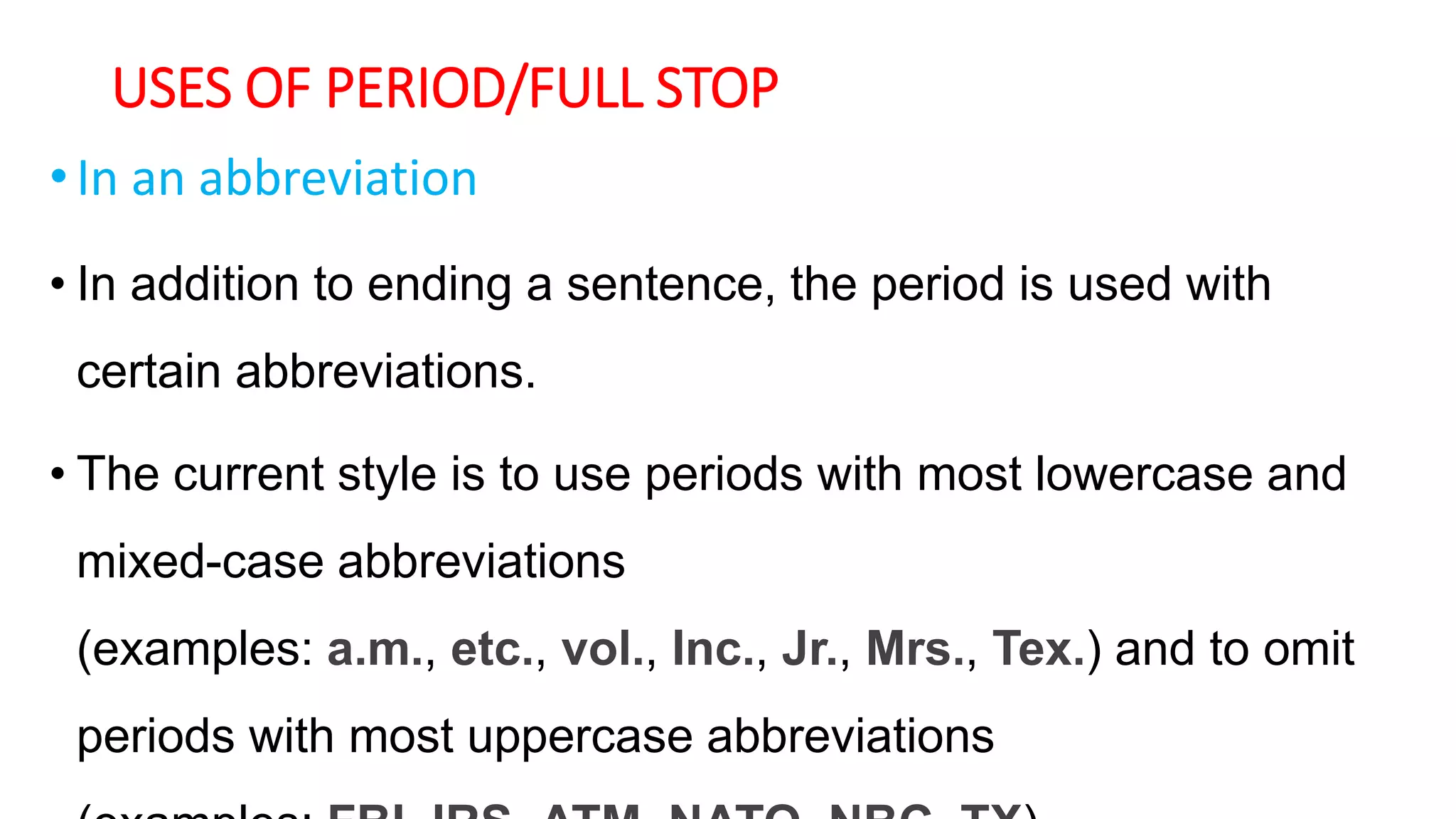 USES OF PERIOD/FULL STOP
•In an abbreviation
• In addition to ending a sentence, the period is used with
certain abbreviations.
• The current style is to use periods with most lowercase and
mixed-case abbreviations
(examples: a.m., etc., vol., Inc., Jr., Mrs., Tex.) and to omit
periods with most uppercase abbreviations
 