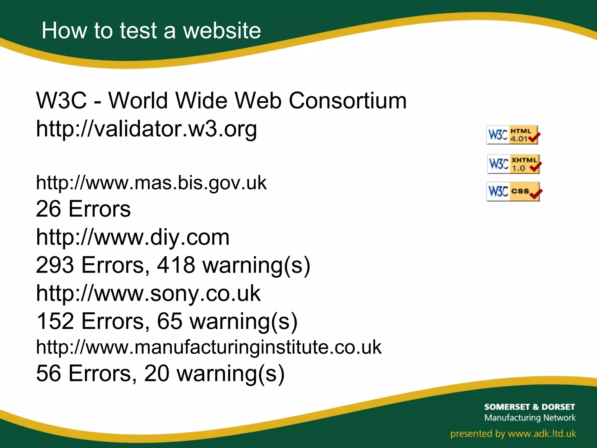 How to test a website
W3C - World Wide Web Consortium
http://validator.w3.org
http://www.mas.bis.gov.uk
26 Errors
http://www.diy.com
293 Errors, 418 warning(s)
http://www.sony.co.uk
152 Errors, 65 warning(s)
http://www.manufacturinginstitute.co.uk
56 Errors, 20 warning(s)
 