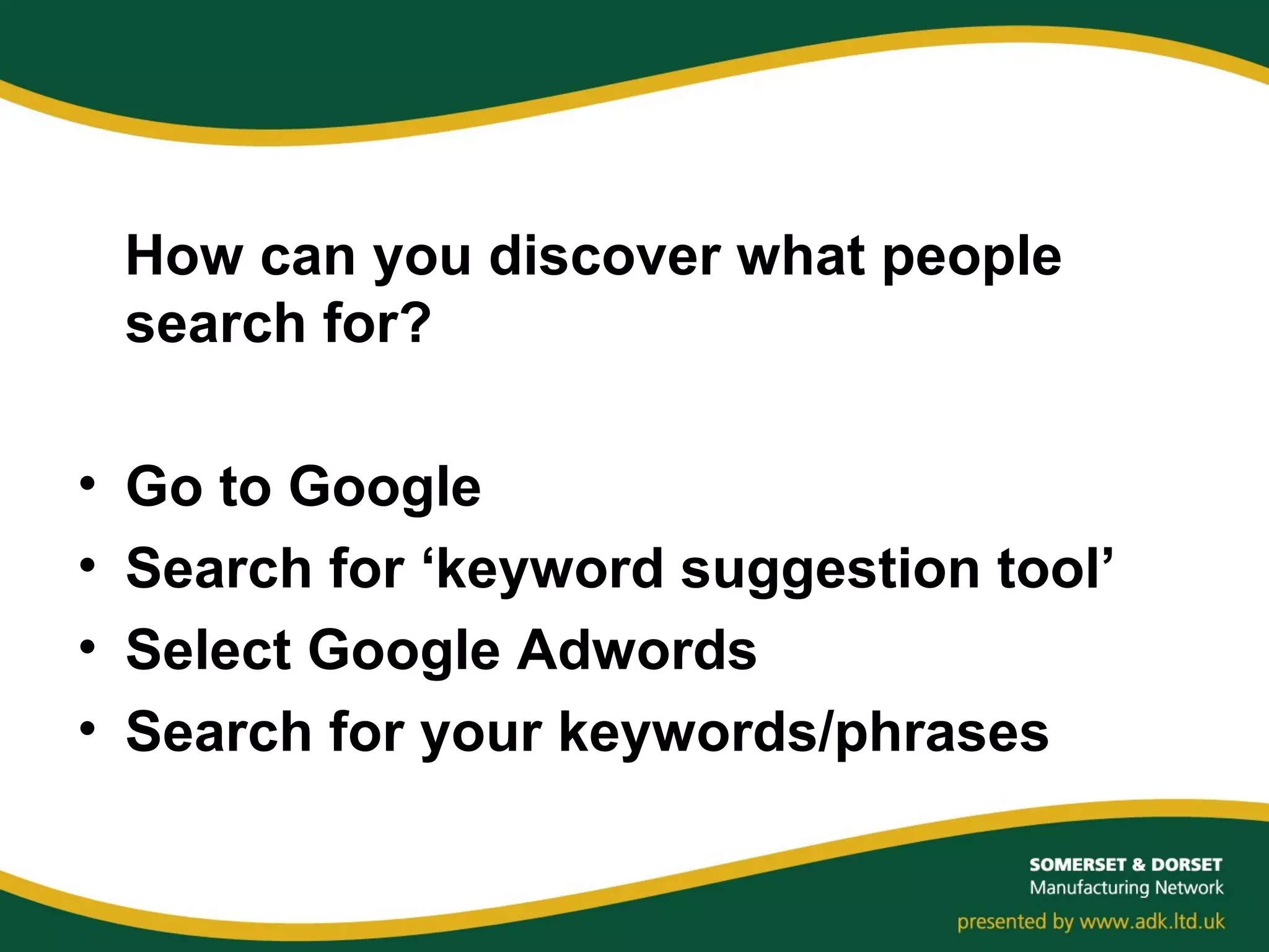 How can you discover what people
search for?
• Go to Google
• Search for ‘keyword suggestion tool’
• Select Google Adwords
• Search for your keywords/phrases
 