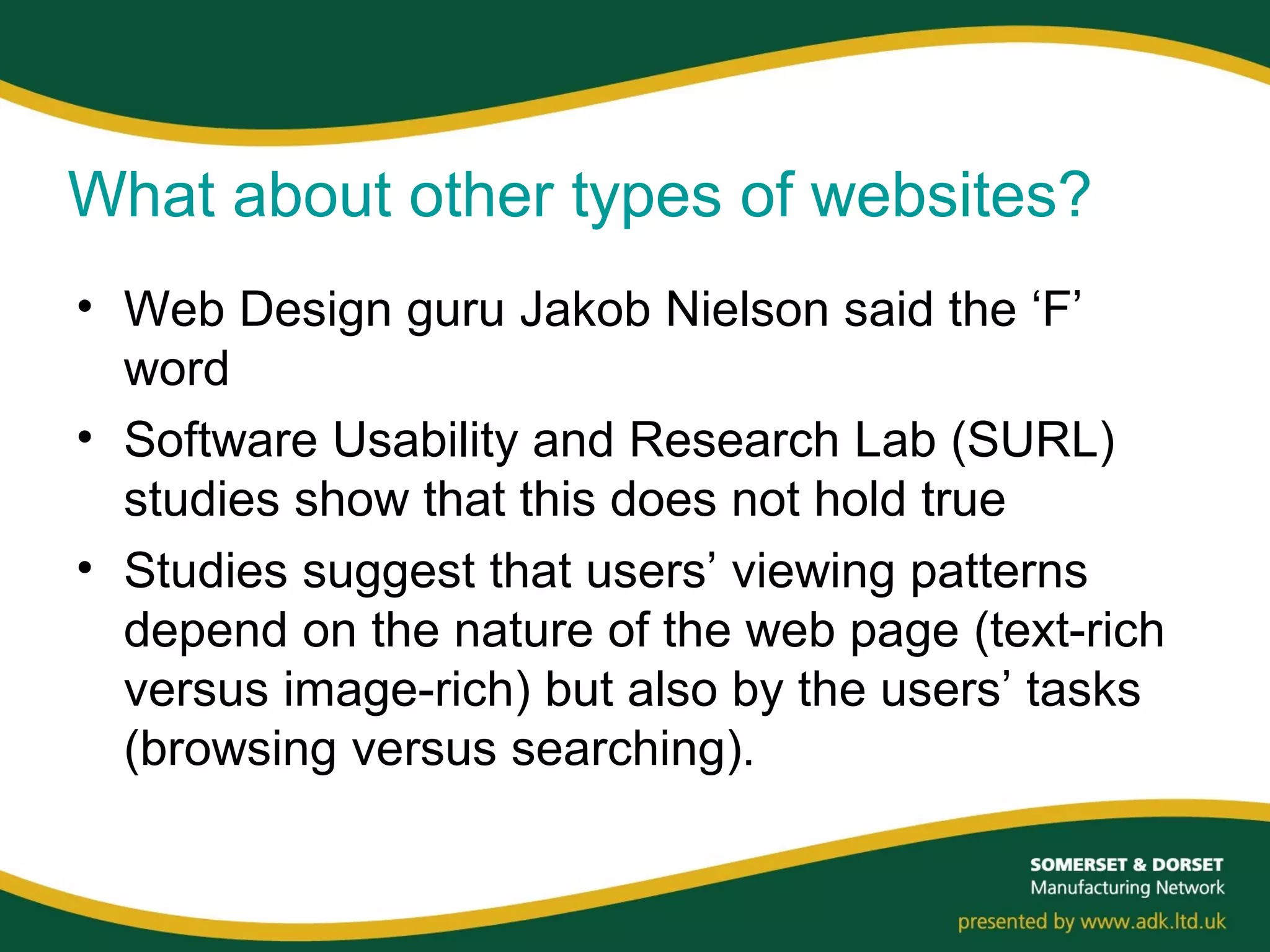 What about other types of websites?
• Web Design guru Jakob Nielson said the ‘F’
word
• Software Usability and Research Lab (SURL)
studies show that this does not hold true
• Studies suggest that users’ viewing patterns
depend on the nature of the web page (text-rich
versus image-rich) but also by the users’ tasks
(browsing versus searching).
 