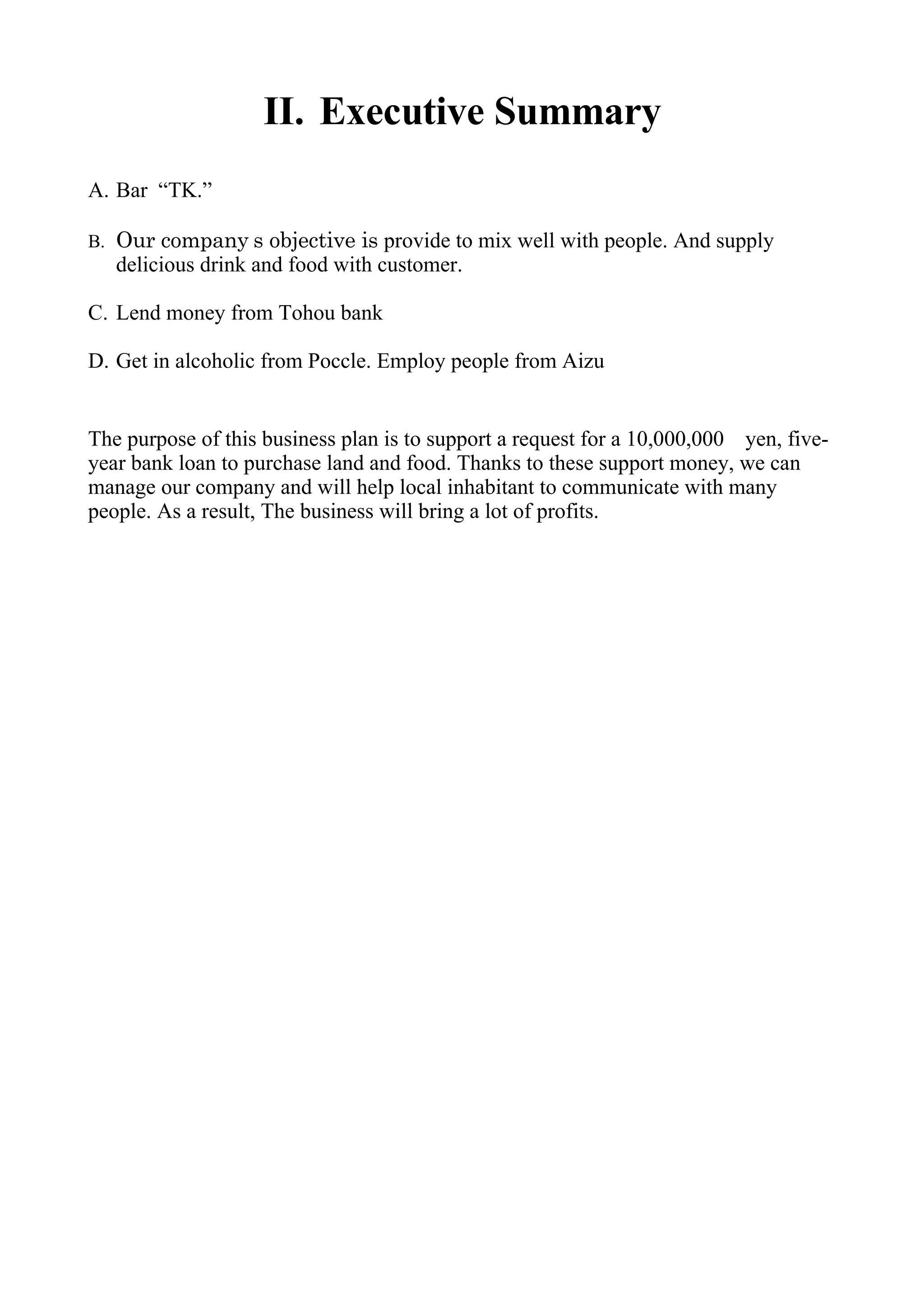 II. Executive Summary
A. Bar “TK.”

B. Our company’ s objective is provide to mix well with people. And supply
   delicious drink and food with customer.

C. Lend money from Tohou bank

D. Get in alcoholic from Poccle. Employ people from Aizu


The purpose of this business plan is to support a request for a 10,000,000　yen, five-
year bank loan to purchase land and food. Thanks to these support money, we can
manage our company and will help local inhabitant to communicate with many
people. As a result, The business will bring a lot of profits.
 