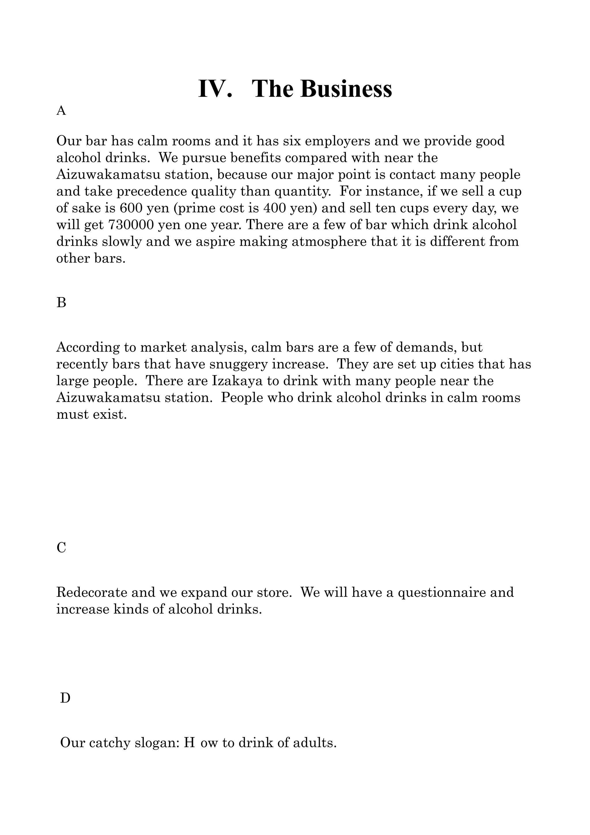 IV. The Business
A

Our bar has calm rooms and it has six employers and we provide good 
alcohol drinks.  We pursue benefits compared with near the 
Aizuwakamatsu station, because our major point is contact many people 
and take precedence quality than quantity.  For instance, if we sell a cup 
of sake is 600 yen (prime cost is 400 yen) and sell ten cups every day, we 
will get 730000 yen one year. There are a few of bar which drink alcohol 
drinks slowly and we aspire making atmosphere that it is different from 
other bars.


B


According to market analysis, calm bars are a few of demands, but 
recently bars that have snuggery increase.  They are set up cities that has 
large people.  There are Izakaya to drink with many people near the 
Aizuwakamatsu station.  People who drink alcohol drinks in calm rooms 
must exist.




C


Redecorate and we expand our store.  We will have a questionnaire and 
increase kinds of alcohol drinks.




D


Our catchy slogan: “H ow to drink of adults”.
 