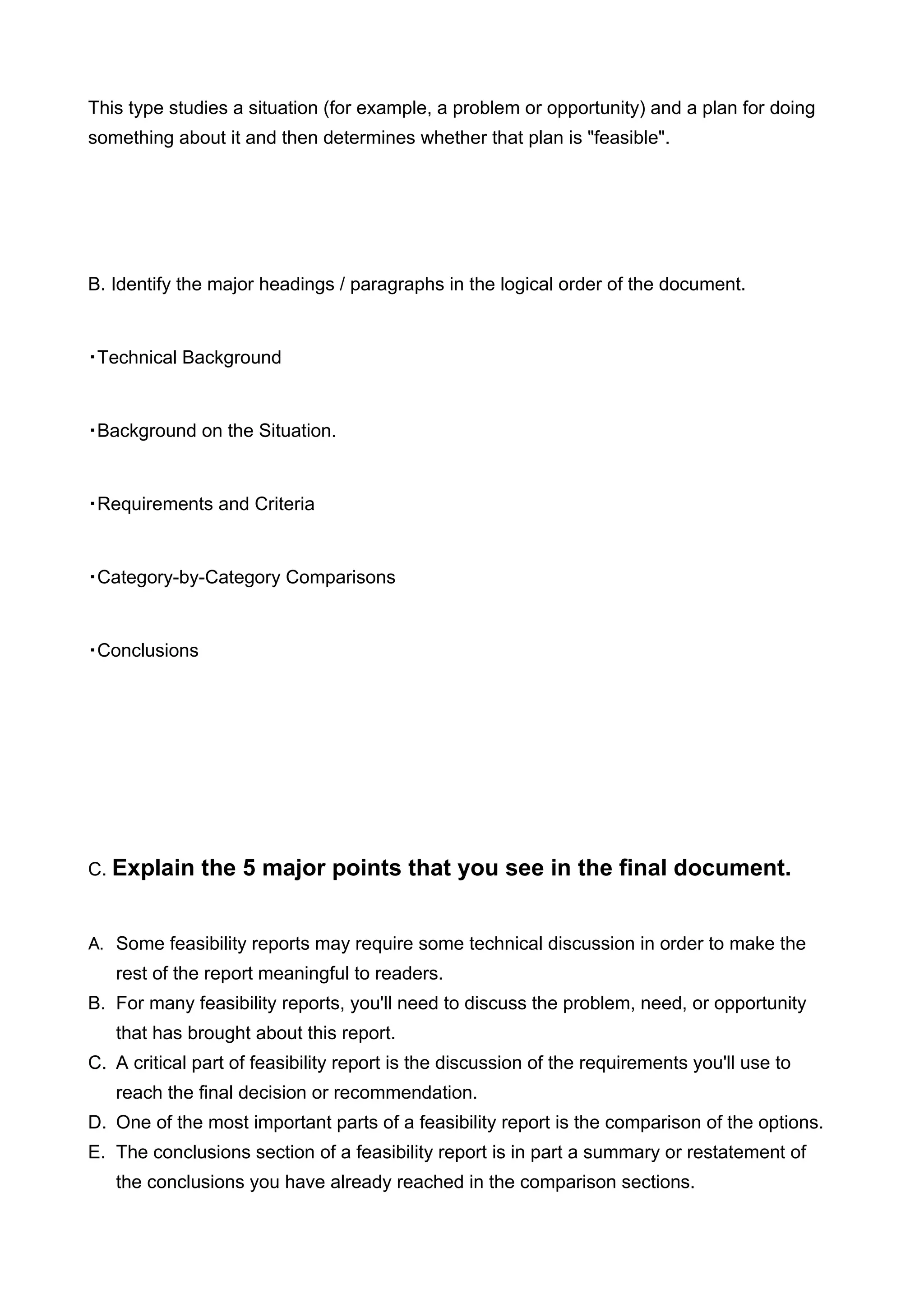 This type studies a situation (for example, a problem or opportunity) and a plan for doing
something about it and then determines whether that plan is "feasible".




B. Identify the major headings / paragraphs in the logical order of the document.


・Technical Background


・Background on the Situation.


・Requirements and Criteria


・Category-by-Category Comparisons


・Conclusions




C. Explain     the 5 major points that you see in the final document.


A. Some feasibility reports may require some technical discussion in order to make the
   rest of the report meaningful to readers.
B. For many feasibility reports, you'll need to discuss the problem, need, or opportunity
   that has brought about this report.
C. A critical part of feasibility report is the discussion of the requirements you'll use to
   reach the final decision or recommendation.
D. One of the most important parts of a feasibility report is the comparison of the options.
E. The conclusions section of a feasibility report is in part a summary or restatement of
   the conclusions you have already reached in the comparison sections.
 
