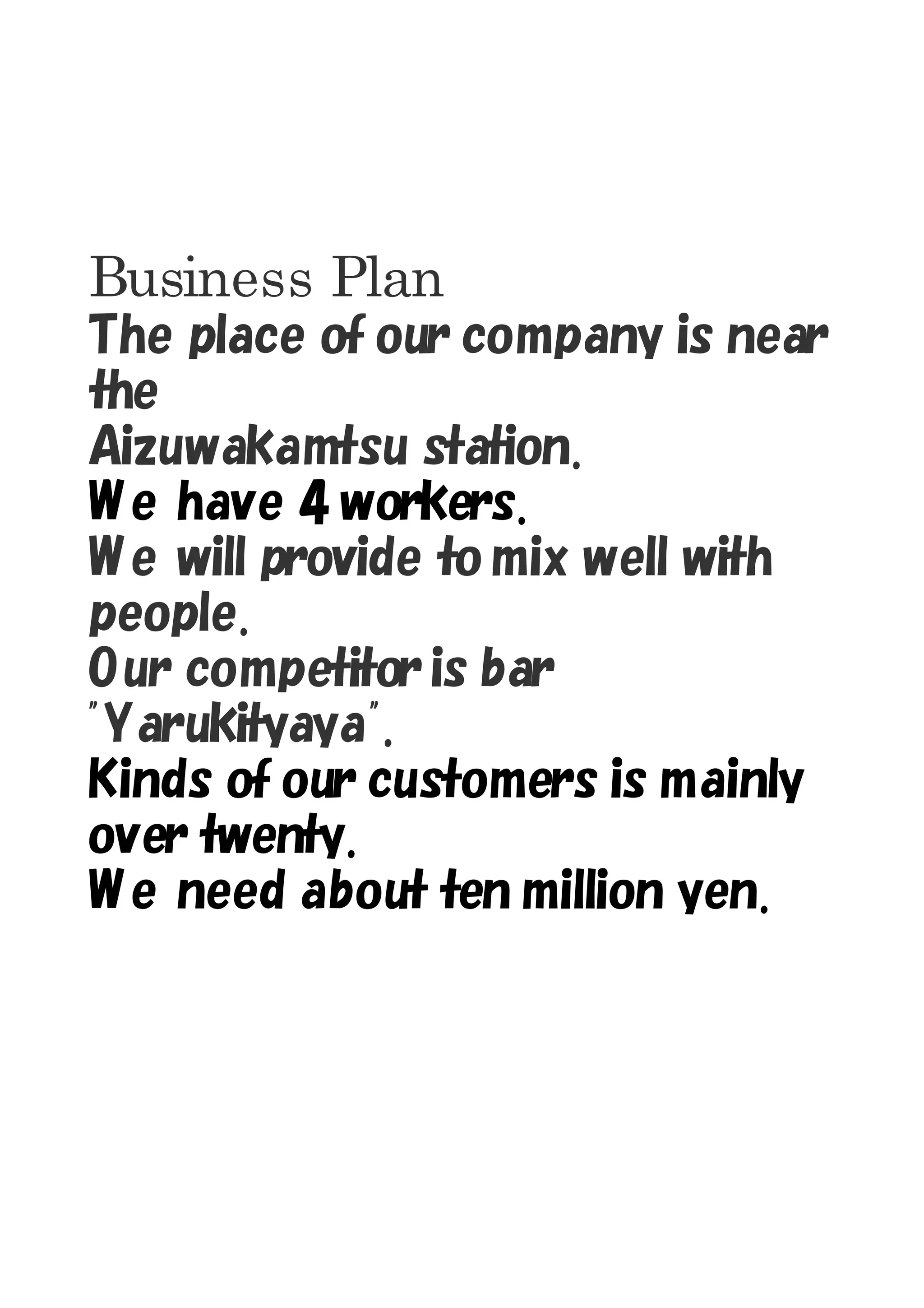 Business Plan
The place of our company is near
the
Aizuwakamtsu station.
W e have 4 workers.
W e will provide to mix well with
people.
O ur competitor is bar
"Yarukityaya".
Kinds of our customers is mainly
over twenty.
W e need about ten million yen.
 