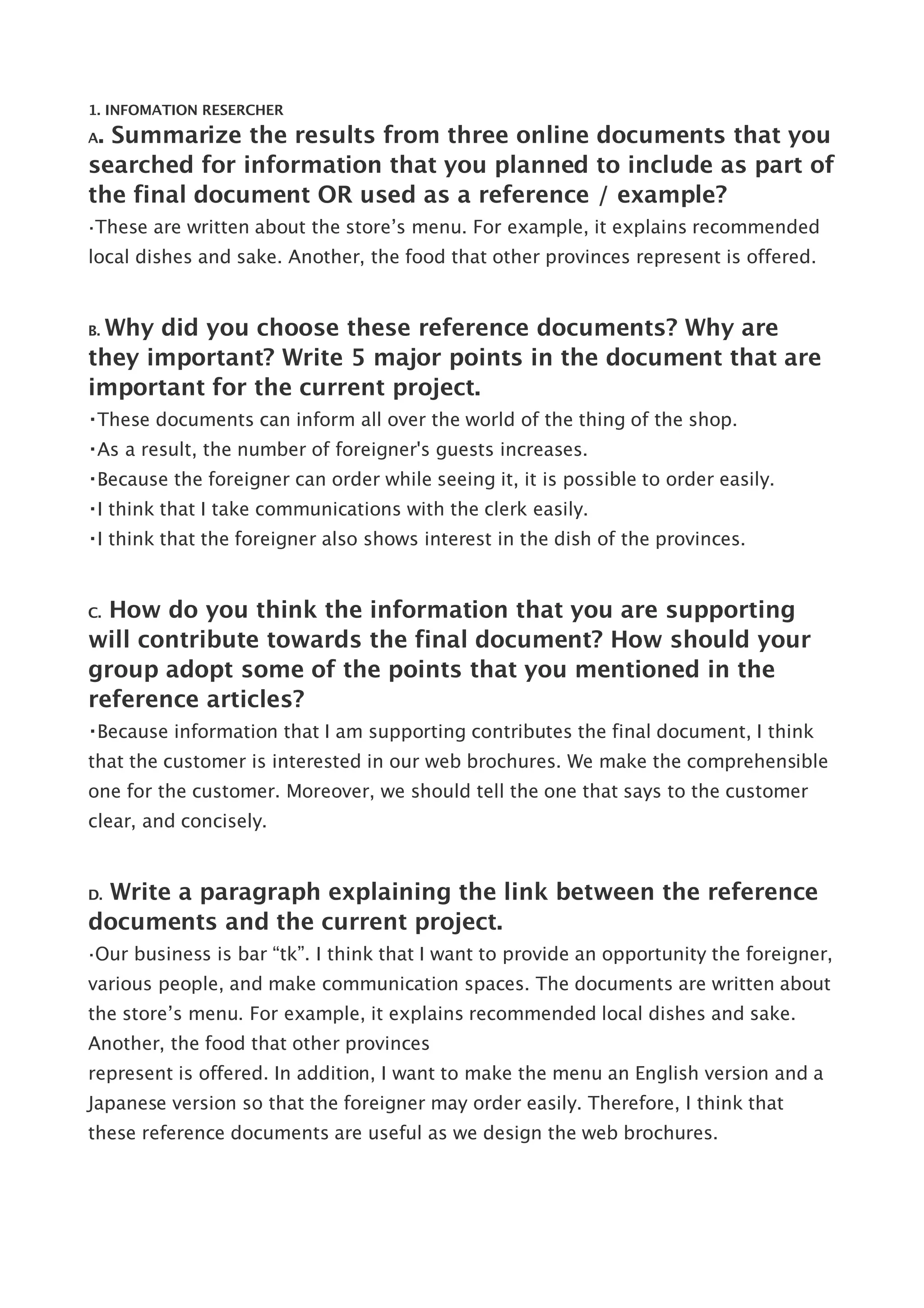 1. INFOMATION RESERCHER

A. Summarize the results from three online documents that you
searched for information that you planned to include as part of
the final document OR used as a reference / example?
・These   are written about the store’s menu. For example, it explains recommended
local dishes and sake. Another, the food that other provinces represent is offered.


 Why did you choose these reference documents? Why are
B.

they important? Write 5 major points in the document that are
important for the current project.
・These documents can inform all over the world of the thing of the shop.
・As a result, the number of foreigner's guests increases.
・Because the foreigner can order while seeing it, it is possible to order easily.
・I think that I take communications with the clerk easily.
・I think that the foreigner also shows interest in the dish of the provinces.


C.How do you think the information that you are supporting
will contribute towards the final document? How should your
group adopt some of the points that you mentioned in the
reference articles?
・Because information that I am supporting contributes the final document, I think
that the customer is interested in our web brochures. We make the comprehensible
one for the customer. Moreover, we should tell the one that says to the customer
clear, and concisely.


 Write a paragraph explaining the link between the reference
D.

documents and the current project.
・Our   business is bar “tk”. I think that I want to provide an opportunity the foreigner,
various people, and make communication spaces. The documents are written about
the store’s menu. For example, it explains recommended local dishes and sake.
Another, the food that other provinces
represent is offered. In addition, I want to make the menu an English version and a
Japanese version so that the foreigner may order easily. Therefore, I think that
these reference documents are useful as we design the web brochures.
 