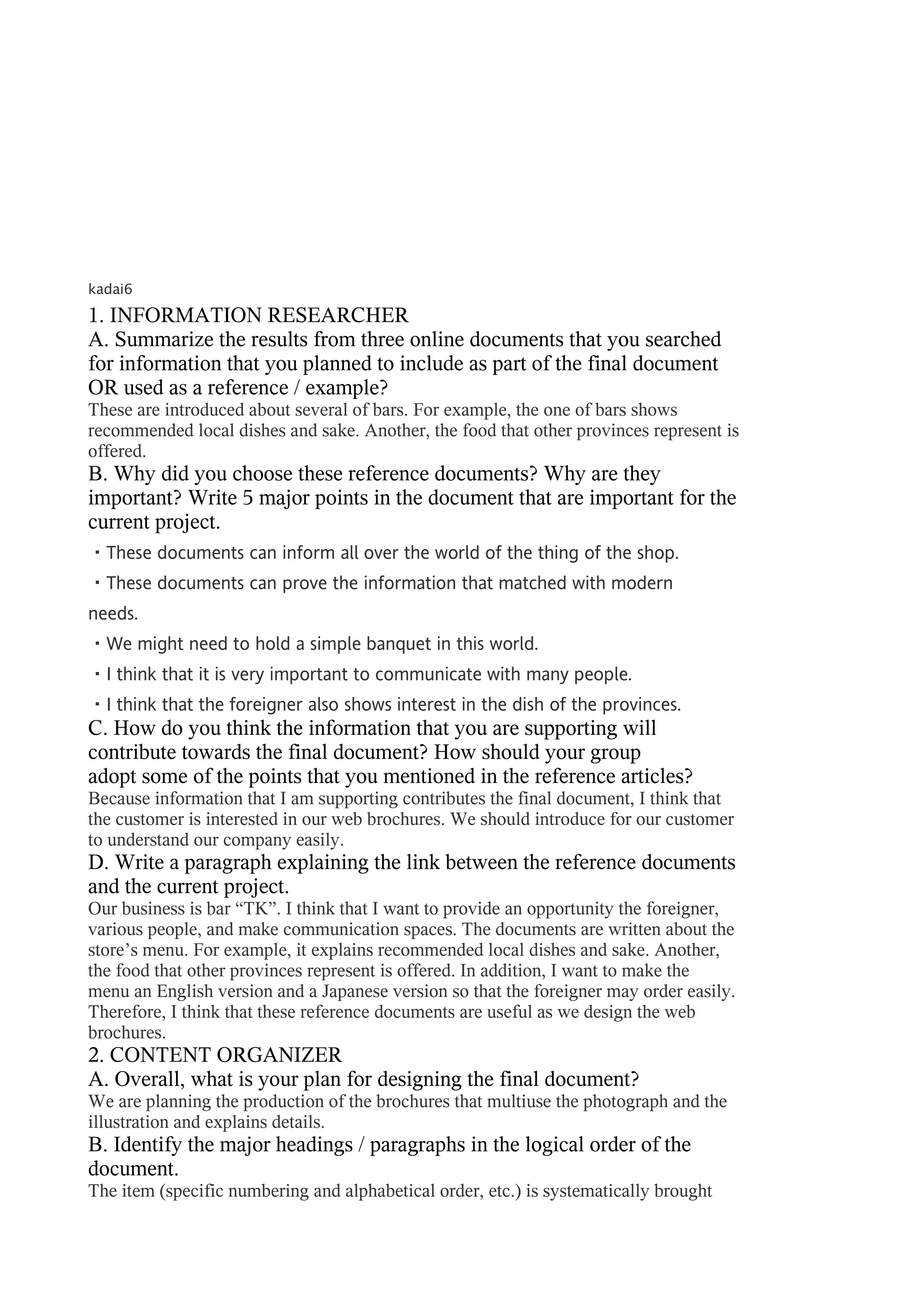 kadai6

1. INFORMATION RESEARCHER
A. Summarize the results from three online documents that you searched
for information that you planned to include as part of the final document
OR used as a reference / example?
These are introduced about several of bars. For example, the one of bars shows
recommended local dishes and sake. Another, the food that other provinces represent is
offered.
B. Why did you choose these reference documents? Why are they
important? Write 5 major points in the document that are important for the
current project.
・These documents can inform all over the world of the thing of the shop.
・These documents can prove the information that matched with modern
needs.
・We might need to hold a simple banquet in this world.
・I think that it is very important to communicate with many people.
・I think that the foreigner also shows interest in the dish of the provinces.
C. How do you think the information that you are supporting will
contribute towards the final document? How should your group
adopt some of the points that you mentioned in the reference articles?
Because information that I am supporting contributes the final document, I think that
the customer is interested in our web brochures. We should introduce for our customer
to understand our company easily.
D. Write a paragraph explaining the link between the reference documents
and the current project.
Our business is bar “TK”. I think that I want to provide an opportunity the foreigner,
various people, and make communication spaces. The documents are written about the
store’s menu. For example, it explains recommended local dishes and sake. Another,
the food that other provinces represent is offered. In addition, I want to make the
menu an English version and a Japanese version so that the foreigner may order easily.
Therefore, I think that these reference documents are useful as we design the web
brochures.
2. CONTENT ORGANIZER
A. Overall, what is your plan for designing the final document?
We are planning the production of the brochures that multiuse the photograph and the
illustration and explains details.
B. Identify the major headings / paragraphs in the logical order of the
document.
The item (specific numbering and alphabetical order, etc.) is systematically brought
 