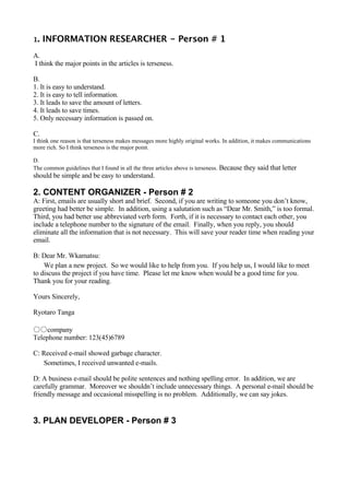 1.   INFORMATION RESEARCHER - Person # 1
A.
I think the major points in the articles is terseness.

B.
1. It is easy to understand.
2. It is easy to tell information.
3. It leads to save the amount of letters.
4. It leads to save times.
5. Only necessary information is passed on.

C.
I think one reason is that terseness makes messages more highly original works. In addition, it makes communications
more rich. So I think terseness is the major point.

D.
The common guidelines that I found in all the three articles above is terseness.   Because they said that letter
should be simple and be easy to understand.

2. CONTENT ORGANIZER - Person # 2
A: First, emails are usually short and brief. Second, if you are writing to someone you don’t know,
greeting had better be simple. In addition, using a salutation such as “Dear Mr. Smith,” is too formal.
Third, you had better use abbreviated verb form. Forth, if it is necessary to contact each other, you
include a telephone number to the signature of the email. Finally, when you reply, you should
eliminate all the information that is not necessary. This will save your reader time when reading your
email.

B: Dear Mr. Wkamatsu:
    We plan a new project. So we would like to help from you. If you help us, I would like to meet
to discuss the project if you have time. Please let me know when would be a good time for you.
Thank you for your reading.

Yours Sincerely,

Ryotaro Tanga

○○company
Telephone number: 123(45)6789

C: Received e-mail showed garbage character.
   Sometimes, I received unwanted e-mails.

D: A business e-mail should be polite sentences and nothing spelling error. In addition, we are
carefully grammar. Moreover we shouldn’t include unnecessary things. A personal e-mail should be
friendly message and occasional misspelling is no problem. Additionally, we can say jokes.


3. PLAN DEVELOPER - Person # 3
 