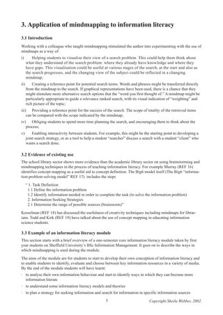 3. Application of mindmapping to information literacy
3.1 Introduction
Working with a colleague who taught mindmapping stimulated the author into experimenting with the use of
mindmaps as a way of:
i)

Helping students to visualise their view of a search problem. This could help them think about
what they understand of the search problem: where they already have knowledge and where they
have gaps. This visualisation could be useful at various stages of the search, at the start and also as
the search progresses, and the changing view of the subject could be reflected in a changing
mindmap;

ii)

Creating a reference point for potential search terms. Words and phrases might be transferred directly
from the mindmap to the search. If graphical representations have been used, there is a chance that they
might stimulate more alternative search options that the “word you first thought of.” A mindmap might be
particularly appropriate to guide a relevance ranked search, with its visual indication of “weighting” and
rich picture of the topic;

iii) Providing a reference point for the success of the search. The scope of totality of the retrieved items
can be compared with the scope indicated by the mindmap;
iv) Obliging students to spend more time planning the search, and encouraging them to think about the
process;
v)

Enabling interactivity between students. For example, this might be the starting point to developing a
joint search strategy, or as a tool to help a student “searcher” discuss a search with a student “client” who
wants a search done.

3.2 Evidence of existing use
The school library sector shows more evidence than the academic library sector on using brainstorming and
mindmapping techniques in the process of teaching information literacy. For example Murray (REF 16)
identifies concept mapping as a useful aid to concept definition. The Big6 model itself (The Big6 “information problem-solving model” REF 17) includes the steps
“ 1. Task Definition
1.1 Define the information problem
1.2 Identify information needed in order to complete the task (to solve the information problem)
2. Information Seeking Strategies
2.1 Determine the range of possible sources (brainstorm)”
Kesselman (REF 18) has discussed the usefulness of creativity techniques including mindmaps for librarians. Todd and Kirk (REF 19) have talked about the use of concept mapping in educating information
science students.

3.3 Example of an information literacy module
This section starts with a brief overview of a one-semester core information literacy module taken by first
year students on Sheffield University’s BSc Information Management. It goes on to describe the ways in
which mindmapping is used during the module.
The aims of the module are for students to start to develop their own conception of information literacy and
to enable students to identify, evaluate and choose between key information resources in a variety of media.
By the end of the module students will have learnt:
· to analyse their own information behaviour and start to identify ways in which they can become more
information literate
· to understand some information literacy models and theories
· to plan a strategy for seeking information and search for information in specific information sources
3

Copyright Sheila Webber, 2002.

 