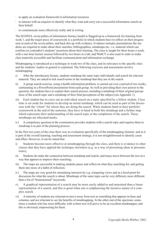 · to apply an evaluation framework to information resources
· to interact with an enquirer to identify what they want and carry out a successful information search on
their behalf.
· to communicate more effectively orally and in writing
The SCONUL seven pillars of information literacy model is flagged up as a framework for learning from
week 1, and the major piece of coursework is a portfolio in which students have to reflect on their progression in each of the seven pillars, and back this up with evidence. Evidence includes presentations the students are required to make about their searches, bibliographies, mindmaps etc.; i.e. material which can
confirm (or contradict!) students’ assertions about their learning. The class is taught for three hours a week,
with a one hour lecture session followed by two hours in a lab, and WebCT is also used in order to make
class materials accessible and facilitate communication and information exchange.
Mindmapping is introduced as a technique in week two of the class, and its relevance to the specific class
and the students’ studies in general is explained. The following exercises and assessments involve
mindmapping:
i)

After the introductory lecture, students mindmap the same topic individually and search for relevant
material. They are asked to tick search terms in the mindmap that they use in the search

ii)

A group search exercise, using a health information problem, is carried out over a period of two weeks,
culminating in a PowerPoint presentation from each group. As well as providing their own answer to the
question, the students have to explain their search process, including a mindmap of their original perceptions of the search topic and a mindmap of their final perceptions of the subject (see Appendix 1).

iii) Each student has to carry out an individual search on a topic specified by a fellow student. Class
time is set aside for students to develop an initial mindmap, which can be used as part of the discussion with the “client” for whom they are doing the search. When students hand in their portfolio
coursework at the end of the semester, they have to hand in both this mindmap and a further map
which represents their understanding of the search topic at the completion of the search. These
mindmaps are allocated marks.
iv) A compulsory question in the examination provides students with a search topic and requires them to
mindmap it as part of the planning process.
In the first two years of the class there was no evaluation specifically of the mindmapping element: and as it
is part of the overall learning, teaching and assessment strategy, it is not straightforward to identify cause
and effect. However, it can be stated that:
i)

Students become more effective at mindmapping through the class, and there is evidence in other
classes that they have applied the technique elsewhere (e.g. as a way of presenting ideas in presentations);

ii)

Students do make the connection between mindmap and search, and many move between the two in a
way that appears to improve their searching;

iii) The maps are successful in making students pause and reflect on what they searching for, and getting
them into more of a habit of reflection;
iv) The maps are very good for stimulating interactivity e.g. comparing views and as a focal point for
discussion for what the search is about. Mindmaps of the same topic can be very different; more different
than a list of “brainstormed” keywords.
v)

A graphical representation of a search may be more easily added to and annotated than a linear
representation of a search, and this is good when one is emphasising the iterative nature of a complex search.

vi) A minority of students are reluctant to move away from text as something that appears in lines and
columns, and are reluctant to see the benefits of mindmapping. At the other end of the spectrum, sometimes a student who has more difficulty with written text will prove to be an excellent mindmapper, and
this is obviously empowering for them.

4

Copyright Sheila Webber, 2002.

 