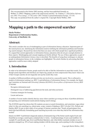 This was presented at the Online 2002 meeting, and has been published formally as:
Webber, S. (2002) “Mapping a path to the empowered searcher.” In: Graham, C. (Ed) Online Information 2002: Proceedings: 3-5 December 2002. Oxford: Learned Information Europe. 177-181.
This copy was produced from the author’s original file. Copyright Sheila Webber, 2002

Mapping a path to the empowered searcher
Sheila Webber
Department of Information Studies,
University of Sheffield, UK

Abstract:
This article considers the use of mindmapping as part of information literacy education. Important parts of
the search process are: identifying the information need (or defining the information problem) and formulating search strategies. Research has shown that these are areas with which people have significant problems.
It is argued that current approaches to information literacy education often do not give enough attention to
these aspects. Mindmapping and concept mapping are briefly defined. The use of these approaches as part of
an undergraduate Information Literacy class is described. The benefits of using these techniques to educate
people in information literacy in the workplace are highlighted. The article finishes by advocating that these
approaches could be more widely adopted.

1. Introduction
In order to be information literate, people need to be able to find the information to meet their needs. Even
though search algorithms and interfaces are improving, people are more empowered if they know what to do
if their Google searches do not magically turn up the results they want.
A number of different problem-solving activities are involved in a successful search. This is reflected in
models of information seeking (e.g. REF 1) and definitions of information literacy. For example, the Standing Committee on National and University Libraries (SCONUL) Seven pillars of information literacy (REF
2) include:
· Recognise information need
· Distinguish ways of addressing gap [between the need, and what you know]
· Construct strategies for locating
· Locate and access
A number of recent studies identify that key areas where searchers go wrong are those of problem definition
(recognising your information need) and developing search strategy.
The JUSTEIS report has shown that UK students are poor at search formulation, and sometimes vague about
what it is they are searching (e.g. about name, scope, content of databases: REF 3) In the USA, Pollock and
Hartley (REF 4) note in their study of two groups of internet searchers that “Nearly all participants from
both trials had difficulty formulating good searching keywords even when they had all the information they
needed”
Jansen et al (REF 5) performed a largescale analysis of transaction logs of the former search engine Excite and
found that an average a search query contained only 2.2 terms. A small percentage of users used modifiers: for
example 6% used the plus sign, fewer used Boolean Operators, and, when further examined, mistakes in use of
operators emerged (e.g. 38% of users making mistakes with the minus sign, such as putting it in the wrong place).
1

Copyright Sheila Webber, 2002.

 