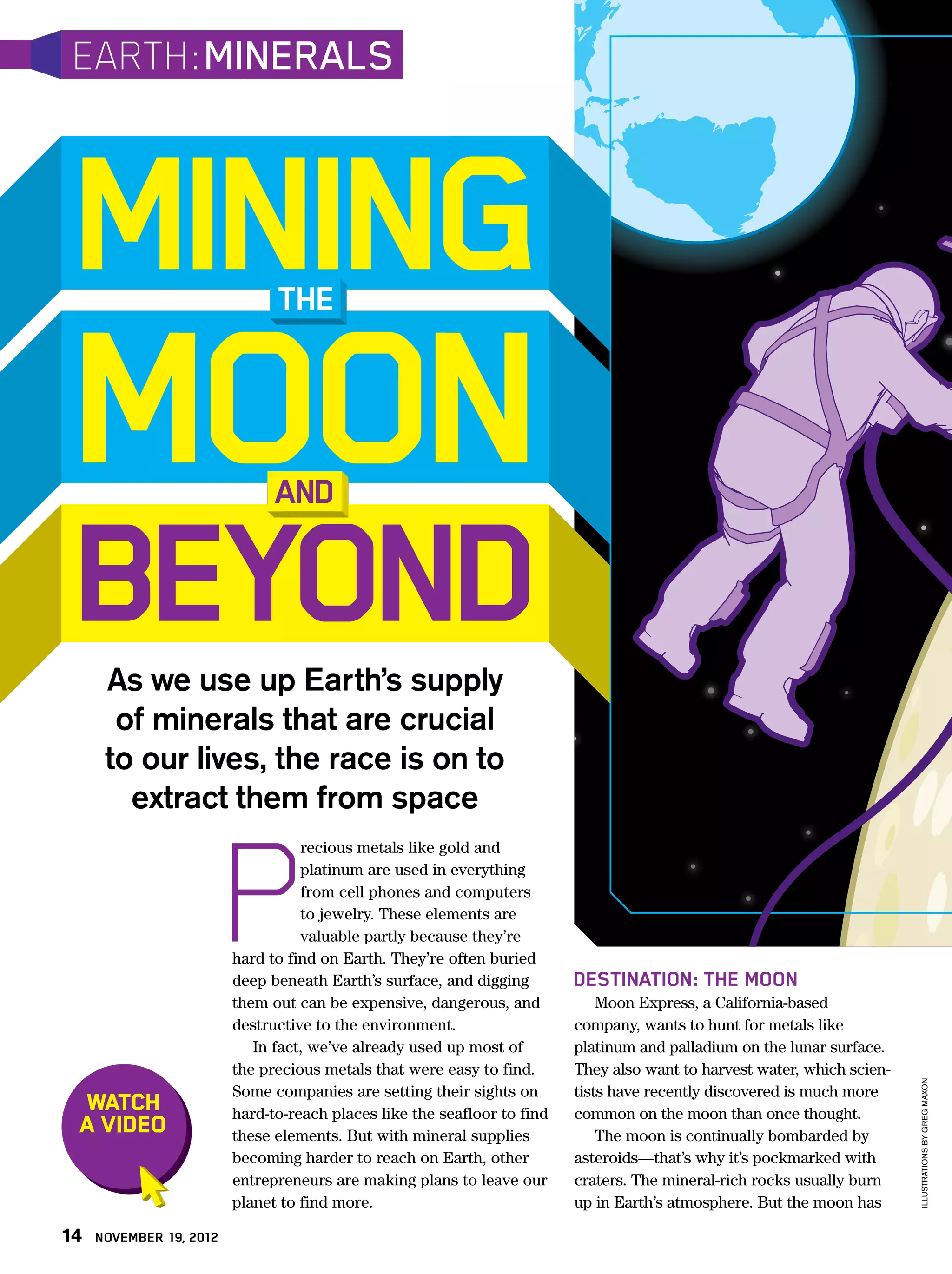 EARTH: MINERALS



 MINING                        THE


 MOON                          AND


 BEYOND
      As we use up Earth’s supply
       of minerals that are crucial
      to our lives, the race is on to




                         P
        extract them from space
                                   recious metals like gold and
                                   platinum are used in everything
                                   from cell phones and computers
                                   to jewelry. These elements are
                                   valuable partly because they’re
                         hard to find on Earth. They’re often buried
                         deep beneath Earth’s surface, and digging        DESTINATION: THE MOON
                         them out can be expensive, dangerous, and            Moon Express, a California-based
                         destructive to the environment.                  company, wants to hunt for metals like
                            In fact, we’ve already used up most of        platinum and palladium on the lunar surface.
                         the precious metals that were easy to find.      They also want to harvest water, which scien-
                                                                                                                          ILLUSTRATIONS BY GREG MAXON




                         Some companies are setting their sights on       tists have recently discovered is much more
 WATCH                   hard-to-reach places like the seafloor to find   common on the moon than once thought.
 A VIDEO                 these elements. But with mineral supplies            The moon is continually bombarded by
                         becoming harder to reach on Earth, other         asteroids—that’s why it’s pockmarked with
                         entrepreneurs are making plans to leave our      craters. The mineral-rich rocks usually burn
                         planet to find more.                             up in Earth’s atmosphere. But the moon has

14   NOVEMBER 19, 2012
 