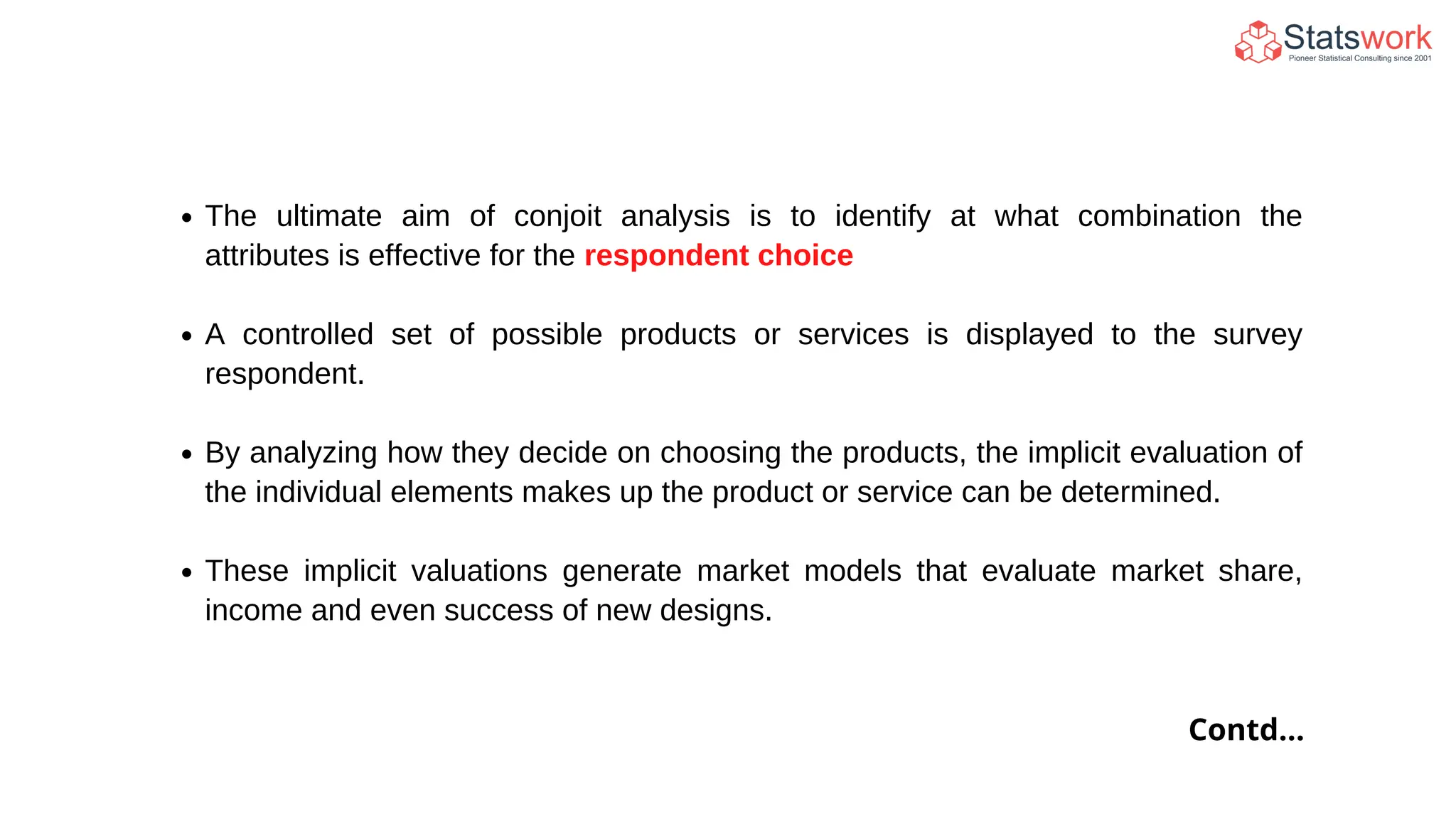 The ultimate aim of conjoit analysis is to identify at what combination the
attributes is effective for the respondent choice
A controlled set of possible products or services is displayed to the survey
respondent.
By analyzing how they decide on choosing the products, the implicit evaluation of
the individual elements makes up the product or service can be determined.
These implicit valuations generate market models that evaluate market share,
income and even success of new designs.
Contd...
 