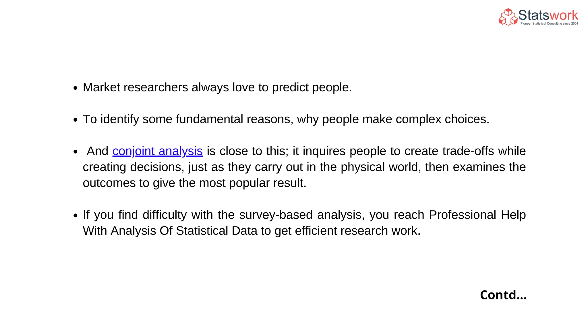 Market researchers always love to predict people.
To identify some fundamental reasons, why people make complex choices.
And conjoint analysis is close to this; it inquires people to create trade-offs while
creating decisions, just as they carry out in the physical world, then examines the
outcomes to give the most popular result.
If you find difficulty with the survey-based analysis, you reach Professional Help
With Analysis Of Statistical Data to get efficient research work.
Contd...
 