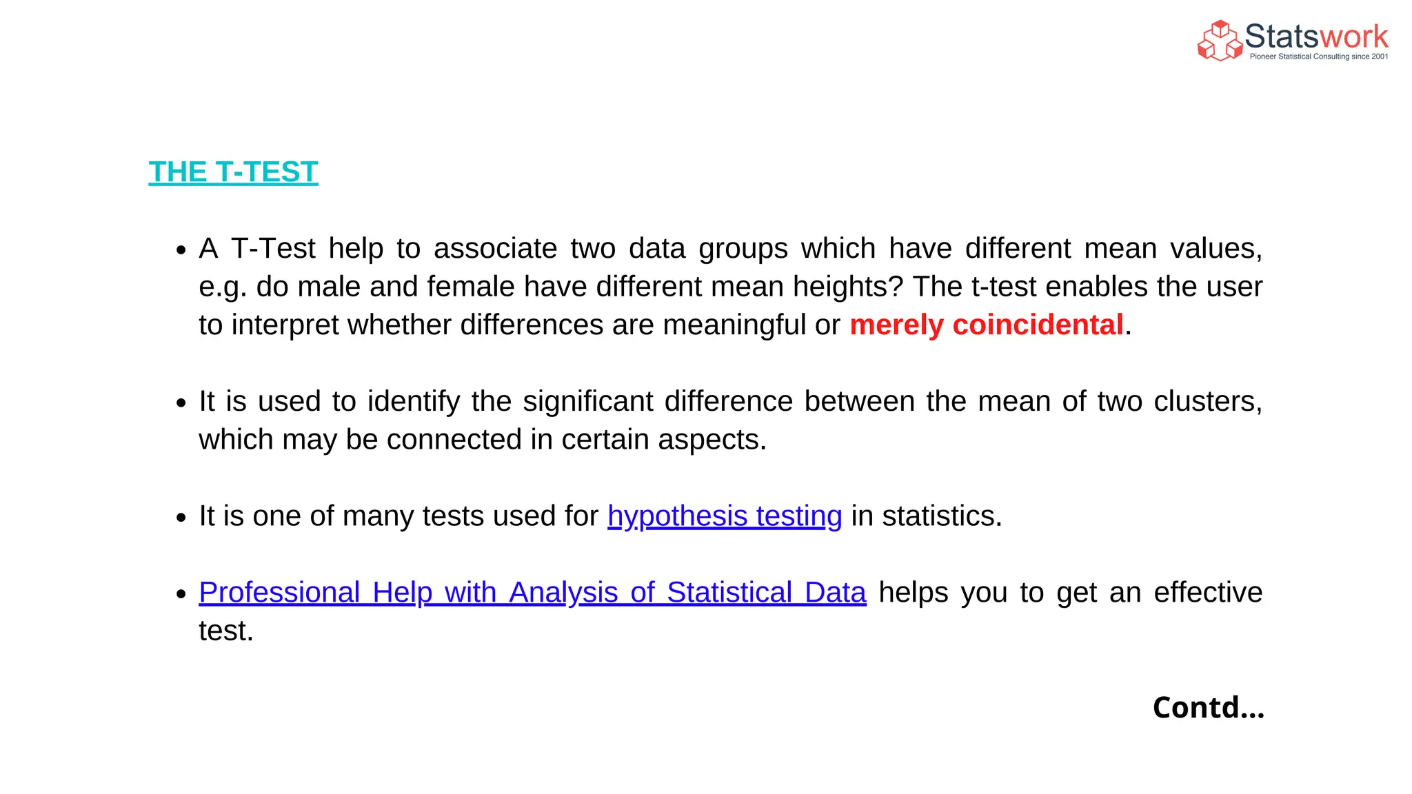 THE T-TEST
A T-Test help to associate two data groups which have different mean values,
e.g. do male and female have different mean heights? The t-test enables the user
to interpret whether differences are meaningful or merely coincidental.
It is used to identify the significant difference between the mean of two clusters,
which may be connected in certain aspects.
It is one of many tests used for hypothesis testing in statistics.
Professional Help with Analysis of Statistical Data helps you to get an effective
test.
Contd...
 