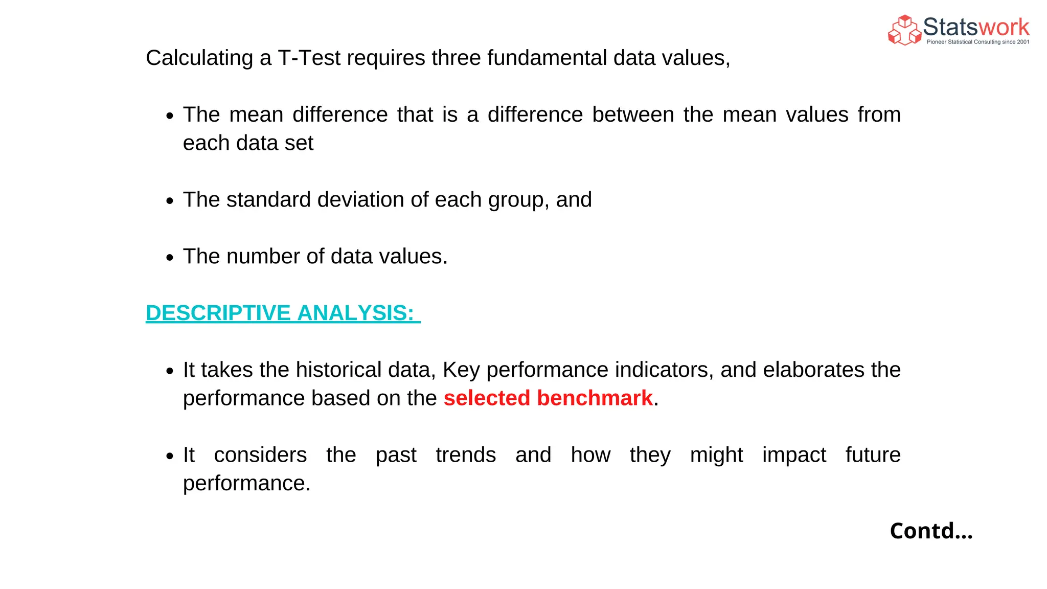 Contd...
Calculating a T-Test requires three fundamental data values,
The mean difference that is a difference between the mean values from
each data set
The standard deviation of each group, and
The number of data values.
DESCRIPTIVE ANALYSIS:
It takes the historical data, Key performance indicators, and elaborates the
performance based on the selected benchmark.
It considers the past trends and how they might impact future
performance.
 