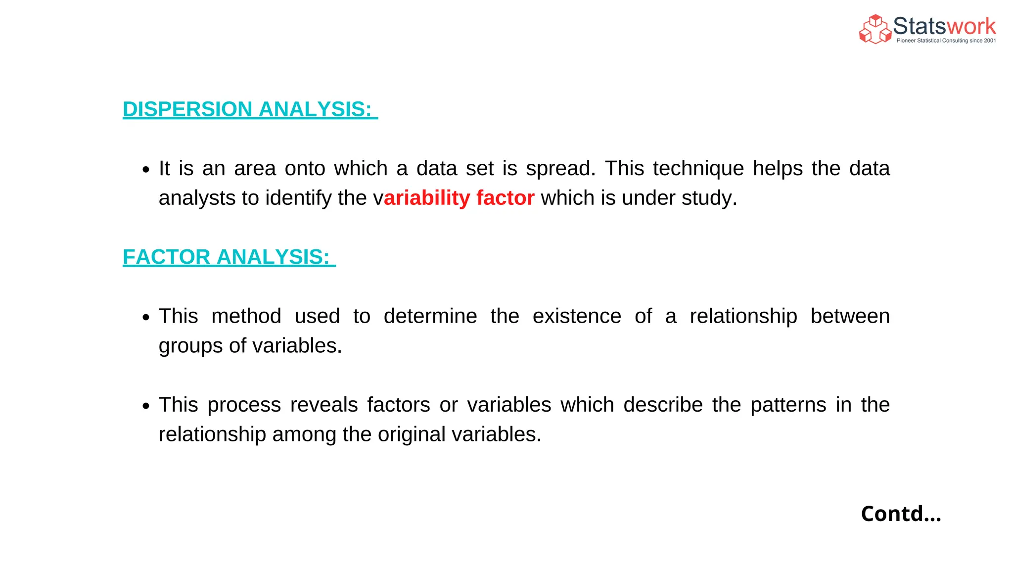 DISPERSION ANALYSIS:
It is an area onto which a data set is spread. This technique helps the data
analysts to identify the variability factor which is under study.
FACTOR ANALYSIS:
This method used to determine the existence of a relationship between
groups of variables.
This process reveals factors or variables which describe the patterns in the
relationship among the original variables.
Contd...
 