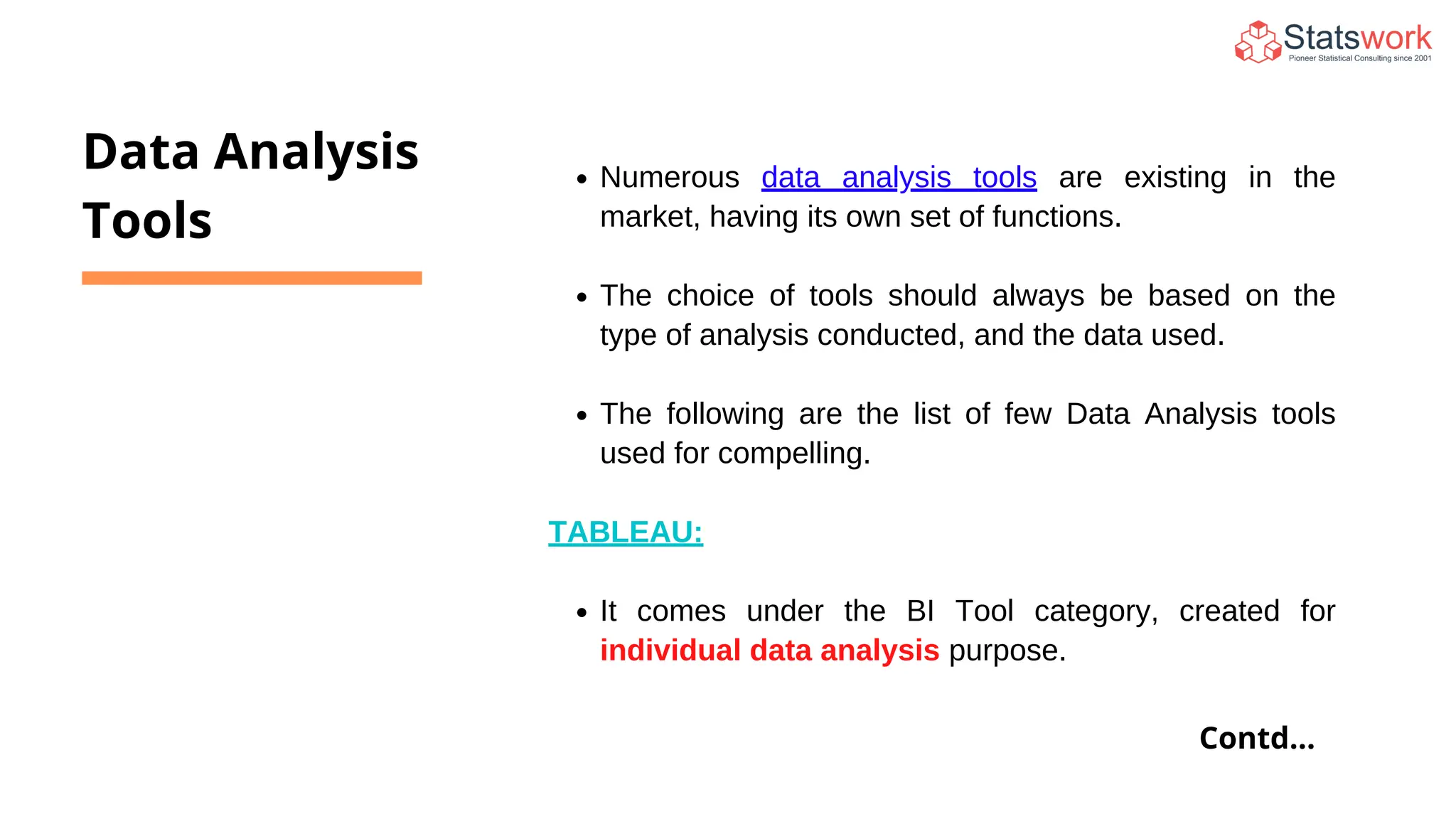 Numerous data analysis tools are existing in the
market, having its own set of functions.
The choice of tools should always be based on the
type of analysis conducted, and the data used.
The following are the list of few Data Analysis tools
used for compelling.
TABLEAU:
It comes under the BI Tool category, created for
individual data analysis purpose.
Data Analysis
Tools
Contd...
 
