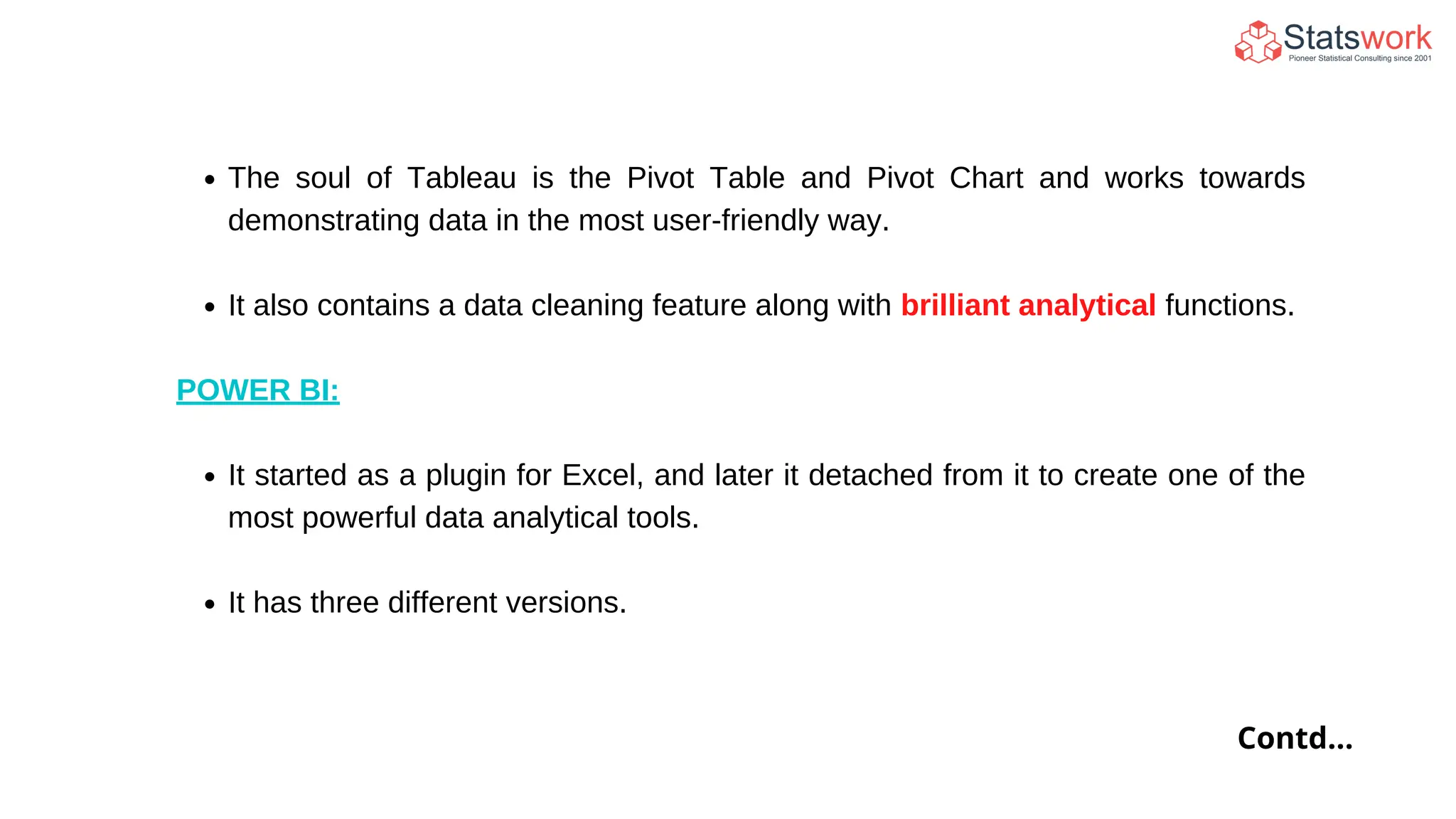 The soul of Tableau is the Pivot Table and Pivot Chart and works towards
demonstrating data in the most user-friendly way.
It also contains a data cleaning feature along with brilliant analytical functions.
POWER BI:
It started as a plugin for Excel, and later it detached from it to create one of the
most powerful data analytical tools.
It has three different versions.
Contd...
 