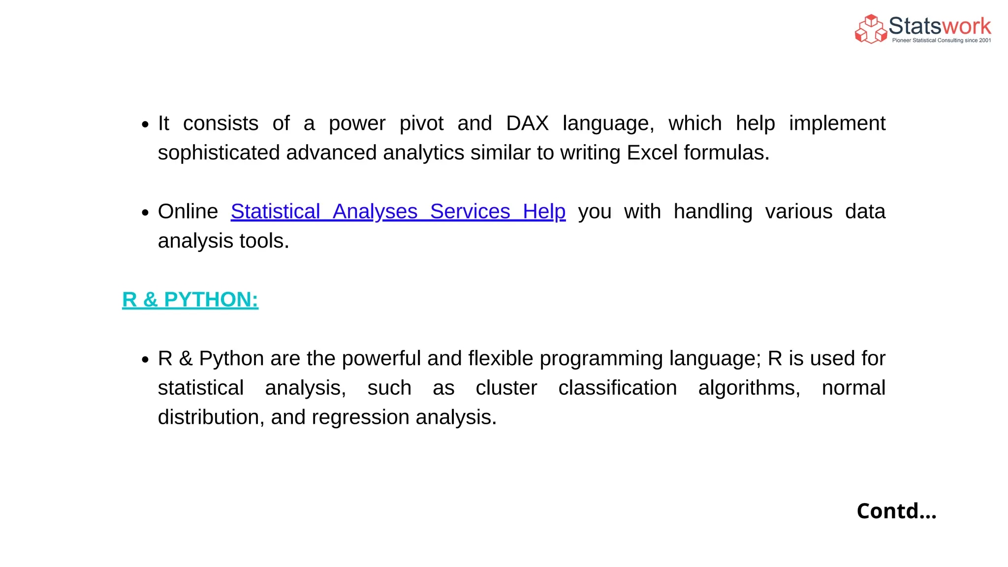 It consists of a power pivot and DAX language, which help implement
sophisticated advanced analytics similar to writing Excel formulas.
Online Statistical Analyses Services Help you with handling various data
analysis tools.
R & PYTHON:
R & Python are the powerful and flexible programming language; R is used for
statistical analysis, such as cluster classification algorithms, normal
distribution, and regression analysis.
Contd...
 