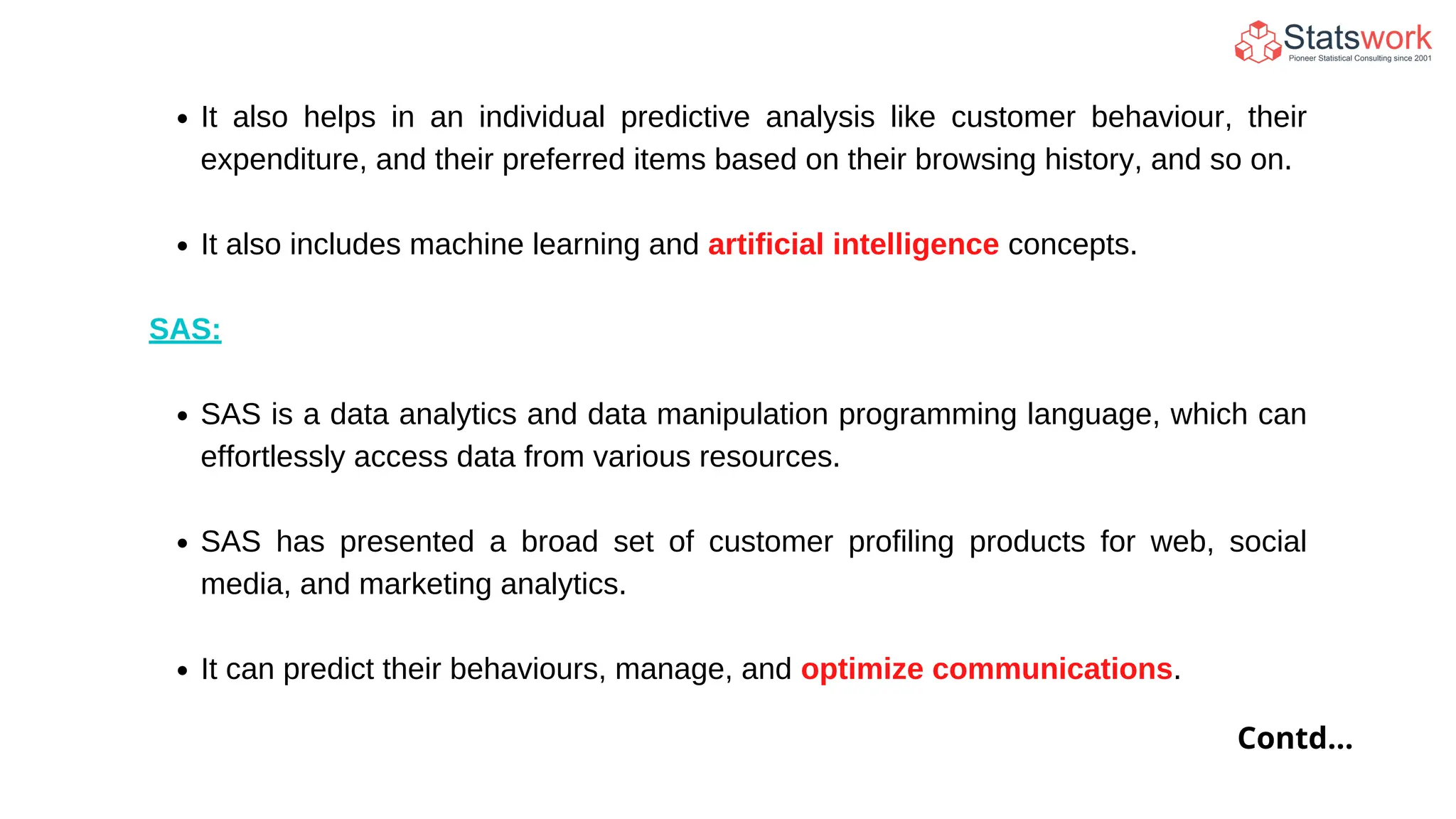 It also helps in an individual predictive analysis like customer behaviour, their
expenditure, and their preferred items based on their browsing history, and so on.
It also includes machine learning and artificial intelligence concepts.
SAS:
SAS is a data analytics and data manipulation programming language, which can
effortlessly access data from various resources.
SAS has presented a broad set of customer profiling products for web, social
media, and marketing analytics.
It can predict their behaviours, manage, and optimize communications.
Contd...
 
